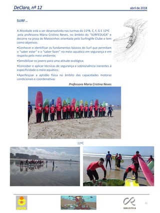 31
DeClara, nº 12 abril de 2018
SURF…
A Atividade está a ser desenvolvida nas turmas do 11ºB, C, F, G E 12ºC
pela professora Maria Cristina Neves, no âmbito do “SURFEDUCA” e
decorre na praia de Matosinhos orientada pelo Surfinglife Clube e tem
como objetivos:
•Conhecer e identificar os fundamentos básicos do Surf que permitam
o “saber estar” e o “saber fazer” no meio aquático em segurança e em
respeito pelo meio ambiente;
•Sensibilizar os jovens para uma atitude ecológica;
•Conceber e aplicar técnicas de segurança e sobrevivência inerentes à
especificidade o meio aquático;
•Aperfeiçoar a aptidão física no âmbito das capacidades motoras
condicionais e coordenativas
Professora Maria Cristina Neves
12ºC
 