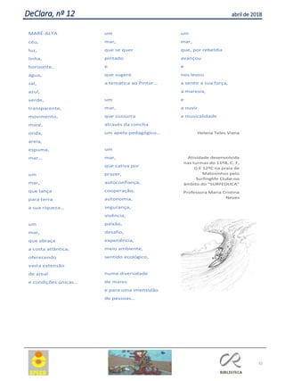 32
MARÉ-ALTA
céu,
luz,
linha,
horizonte,
água,
sal,
azul,
verde,
transparente,
movimento,
maré,
onda,
areia,
espuma,
mar…
um
mar,
que lança
para terra
a sua riqueza…
um
mar,
que abraça
a costa atlântica,
oferecendo
vasta extensão
de areal
e condições únicas…
um
mar,
que se quer
pintado
e
que sugere
a temática ao Pintor…
um
mar,
que sussurra
através da concha
um apelo pedagógico…
um
mar,
que cativa por
prazer,
autoconfiança,
cooperação,
autonomia,
segurança,
vivência,
paixão,
desafio,
experiência,
meio ambiente,
sentido ecológico,
numa diversidade
de mares
e para uma imensidão
de pessoas…
um
mar,
que, por rebeldia
avançou
e
nos levou
a sentir a sua força,
a maresia,
e
a ouvir
a musicalidade
Helena Teles Viana
Atividade desenvolvida
nas turmas do 11ºB, C, F,
G E 12ºC na praia de
Matosinhos pelo
Surfinglife Clube no
âmbito do “SURFEDUCA”
Professora Maria Cristina
Neves
DeClara, nº 12 abril de 2018
 