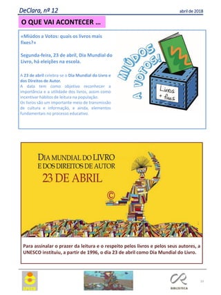 33
O QUE VAI ACONTECER …
DeClara, nº 12 abril de 2018
«Miúdos a Votos: quais os livros mais
fixes?»
Segunda-feira, 23 de abril, Dia Mundial do
Livro, há eleições na escola.
A 23 de abril celebra-se o Dia Mundial do Livro e
dos Direitos de Autor.
A data tem como objetivo reconhecer a
importância e a utilidade dos livros, assim como
incentivar hábitos de leitura na população.
Os livros são um importante meio de transmissão
de cultura e informação, e ainda, elementos
fundamentais no processo educativo.
Para assinalar o prazer da leitura e o respeito pelos livros e pelos seus autores, a
UNESCO instituiu, a partir de 1996, o dia 23 de abril como Dia Mundial do Livro.
 