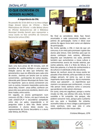 35
O QUE ESCREVEM OS
NOSSOS ALUNOS...
DeClara, nº 12 abril de 2018
A importância do CNL
No passado dia 10 da abril eu e os meus colegas
Diogo Amaral (aluno do 1ºCiclo) , Maria
Ribeiro(aluna do 2ºCiclo) e João Belosa (aluno
do 3ºCiclo) deslocamo-nos até à Biblioteca
Municipal Ameida Garrett para representar a
nossa escola na fase concelhia do Concurso
Nacional de Leitura (CNL).
Após uma dura prova de 30 minutos, com 20
questões de escolha múltipla e uma pequena
redação acerca da obra que tínhamos lido
previamente e que era diferente para cada ciclo
de ensino , tivemos um lanche com os outros
concorrentes , participantes de outras escolas,
oferecido pela Câmara Municipal do Porto. Este
foi importante para os alunos conviverem uns
com os outros, trocarem impressões acerca das
obras lidas, tirarem umas selfies, conhecer um
pouco dos seus percursos escolares, darem uma
boas risadas, entre outros.
Em seguida, os alunos participaram num
concurso «O CNL + Forte», em que 4 alunos da
cada ciclo(1º,2º,3º e secundário) competiam
entre eles ,no palco, respondendo a 12
perguntas sobre a obra lida. Deste saíram
vencedores 2 alunos desta escola: eu,
representante do Ensino Secundário e o aluno
João Velosa, do 3ºCiclo.
No final os vencedores desta fase foram
anunciados e cada concorrente recebeu um
prémio de participação. Como é óbvio esse
prémio foi alguns livros bem como um diploma
de participação.
Na minha opinião, o CNL é mais do que um
concurso, é um meio para promover o gosto dos
alunos pela leitura. Este contribui para que os
alunos conheçam mais autores, diferentes
daqueles que estudamos nas aulas, permite
também que aumentemos a nossa cultura e
conhecimentos acerca do mundo exterior, por
outras palavras, esta é a festa da leitura, é a
festa das palavras, é a festa do conhecimento e
da cultura e é sobretudo a festa dos alunos.
Apesar de nenhum aluno da nossa escola ter
passado à fase distrital, acho que todos os meus
colegas pensam, tal como eu, que o mais
importante desta experiência são os momentos
únicos que passaram , as experiências que
viveram e as pessoas que conheceram, e nunca
irão pensar nesta aventura como o concurso
que perderam e não saíram vitoriosos.
Em suma, sinto-me orgulhoso, porque a minha
missão no CNL, nos últimos três anos, foi bem
sucedida e foi cumprida, isto porque, não
poderei concorrer mais, porque para o próximo
ano vou para a faculdade. No entanto,
aconselho todos os meus colegas a participarem
nesta aventura, visto que esta é uma
oportunidade única das nossas vidas.
Cristiano Marques, 12ºA
 