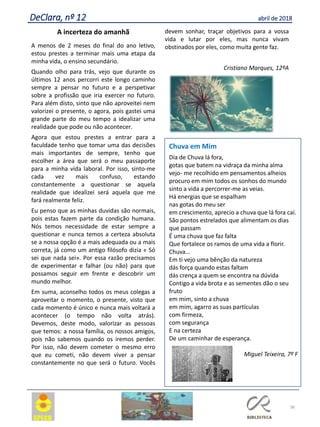 A incerteza do amanhã
A menos de 2 meses do final do ano letivo,
estou prestes a terminar mais uma etapa da
minha vida, o ensino secundário.
Quando olho para trás, vejo que durante os
últimos 12 anos percorri este longo caminho
sempre a pensar no futuro e a perspetivar
sobre a profissão que iria exercer no futuro.
Para além disto, sinto que não aproveitei nem
valorizei o presente, o agora, pois gastei uma
grande parte do meu tempo a idealizar uma
realidade que pode ou não acontecer.
Agora que estou prestes a entrar para a
faculdade tenho que tomar uma das decisões
mais importantes de sempre, tenho que
escolher a área que será o meu passaporte
para a minha vida laboral. Por isso, sinto-me
cada vez mais confuso, estando
constantemente a questionar se aquela
realidade que idealizei será aquela que me
fará realmente feliz.
Eu penso que as minhas duvidas são normais,
pois estas fazem parte da condição humana.
Nós temos necessidade de estar sempre a
questionar e nunca temos a certeza absoluta
se a nossa opção é a mais adequada ou a mais
correta, já como um antigo filósofo dizia « Só
sei que nada sei». Por essa razão precisamos
de experimentar e falhar (ou não) para que
possamos seguir em frente e descobrir um
mundo melhor.
Em suma, aconselho todos os meus colegas a
aproveitar o momento, o presente, visto que
cada momento é único e nunca mais voltará a
acontecer (o tempo não volta atrás).
Devemos, deste modo, valorizar as pessoas
que temos: a nossa família, os nossos amigos,
pois não sabemos quando os iremos perder.
Por isso, não devem cometer o mesmo erro
que eu cometi, não devem viver a pensar
constantemente no que será o futuro. Vocês
devem sonhar, traçar objetivos para a vossa
vida e lutar por eles, mas nunca vivam
obstinados por eles, como muita gente faz.
Cristiano Marques, 12ºA
36
DeClara, nº 12 abril de 2018
Chuva em Mim
Dia de Chuva lá fora,
gotas que batem na vidraça da minha alma
vejo- me recolhido em pensamentos alheios
procuro em mim todos os sonhos do mundo
sinto a vida a percorrer-me as veias.
Há energias que se espalham
nas gotas do meu ser
em crescimento, aprecio a chuva que lá fora caí.
São pontos estrelados que alimentam os dias
que passam
É uma chuva que faz falta
Que fortalece os ramos de uma vida a florir.
Chuva…
Em ti vejo uma bênção da natureza
dás força quando estas faltam
dás crença a quem se encontra na dúvida
Contigo a vida brota e as sementes dão o seu
fruto
em mim, sinto a chuva
em mim, agarro as suas partículas
com firmeza,
com segurança
E na certeza
De um caminhar de esperança.
Miguel Teixeira, 7º F
 
