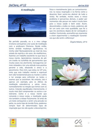 A meditação
No período passado, eu e o meu colega
Cristiano começámos a ter aulas de meditação
com a professora Filomena. Desde então,
tenho sentido mudanças significativas na
minha vida! Nomeadamente ao nível do meu
estado de espírito e do sono. Ao meditarmos,
fazemos um trabalho excelente no que toca à
nossa mente. Aprendemos maneiras de pôr
um travão no turbilhão de pensamentos que
muitas vezes nos atormenta. Conseguimos ser
mais relaxados e ter uma atitude mais positiva
perante a vida, afastando o stress e o
pessimismo. Para mim, que estou no 12º ano,
sinto que este trabalho mental e espiritual
tem sido fundamental para eu manter a calma
e ter energia para enfrentar os testes e
exames que se avizinham. No entanto, isto é
apenas um exemplo, pois os efeitos da
meditação estendem-se a vários níveis,
nomeadamente na relação que temos com os
outros. Estando equilibrados interiormente, é
muito mais fácil compreender os outros e ser
tolerante. Como é a nossa mente que
comanda o nosso corpo, a meditação ajuda
nos também a relaxar fisicamente. Se antes de
um teste começamos a sentir uma pressão no
peito, ou outro tipo de tensão física, podemos
sempre fazer de determinados tipos de
respiração que nos vão ajudar a descomprimir,
física e mentalmente (pois ao concentrarmo-
nos na nossa respiração e na forma como a
devemos fazer vamo-nos abstrair de tudo o
resto). Na verdade, muitas vezes o nosso
problema é pensarmos demais, e poder por
momentos não pensar em nada é muito bom
para a nossa saúde e bem estar. Assim,
descontraídos a todos os níveis, podemos até
ter um sono com mais qualidade, que foi o
que me aconteceu depois de ter começado a
meditar. Concluindo, aconselho-vos vivamente
a virem experimentar a meditação! Garanto-
vos que vão sentir a diferença!
Ângela Rebelo, 12º A
37
DeClara, nº 12 abril de 2018
 