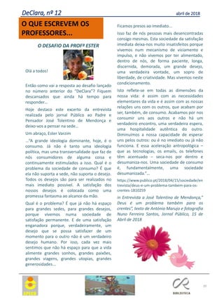 O DESAFIO DA PROFª ESTER
Olá a todos!
Então como vai a resposta ao desafio lançado
no número anterior do “DeClara”? Fiquem
descansados que ainda há tempo para
responder…
Hoje destaco este excerto da entrevista
realizada pelo jornal Público ao Padre e
Pensador José Tolentino de Mendonça e
deixo-vos a pensar na sede…
Um abraço, Ester Varzim
…“A grande ideologia dominante, hoje, é o
consumo. Já não é tanto uma ideologia
política, mas uma transversalidade que faz de
nós consumidores de alguma coisa e
continuamente estimulados a isso. Qual é o
problema da sociedade de consumo? É que
ela não suporta a sede, não suporta o desejo.
Todos os desejos são para ser realizados no
mais imediato possível. A satisfação dos
nossos desejos é colocada como uma
promessa fantasma ao alcance da mão.
Qual é o problema? É que já não há espaço
para grandes sedes, para grandes desejos,
porque vivemos numa sociedade de
satisfação permanente. E de uma satisfação
enganadora porque, verdadeiramente, um
desejo que se possa satisfazer de um
momento para o outro não é um verdadeiro
desejo humano. Por isso, cada vez mais
sentimos que não há espaço para que a vida
alimente grandes sonhos, grandes paixões,
grandes viagens, grandes utopias, grandes
generosidades...
Ficamos presos ao imediato...
Isso faz de nós pessoas mais desencontradas
consigo mesmas. Esta sociedade da satisfação
imediata deixa-nos muito insatisfeitos porque
vivemos num mecanismo de viciamento e
impulso, e não vivemos por ter alimentado,
dentro de nós, de forma paciente, longa,
discernida, demorada, um grande desejo,
uma verdadeira vontade, um sopro de
liberdade, de criatividade. Mas vivemos neste
condicionamento.
Isto reflete-se em todas as dimensões da
nossa vida: é assim com as necessidades
elementares da vida e é assim com as nossas
relações uns com os outros, que acabam por
ser, também, de consumo. Acabamos por nos
consumir uns aos outros e não há um
verdadeiro encontro, uma verdadeira espera,
uma hospitalidade autêntica do outro.
Diminuímos a nossa capacidade de esperar
uns pelos outros: ou é no imediato ou já não
funciona. E essa aceleração antropológica –
que as tecnologias, os emails, os telefones
têm acentuado – seca-nos por dentro e
desumaniza-nos. Uma sociedade de consumo
é, fundamentalmente, uma sociedade
desumanizada.”…
https://www.publico.pt/2018/04/15/sociedade/en
trevista/deus-e-um-problema-tambem-para-os-
crentes-1810259
in Entrevista a José Tolentino de Mendonça,”
Deus é um problema também para os
crentes”, texto de António Marujo e fotografia
Nuno Ferreira Santos, Jornal Público, 15 de
Abril de 2018
39
O QUE ESCREVEM OS
PROFESSORES...
DeClara, nº 12 abril de 2018
 