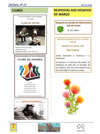 4
RESPOSTAS AOS DESAFIOS
DE MARÇO
RESPOSTA ENIGMA POLICIAL DO MÊS
MARÇO
Mistérios em aberto - Nº4
Sem respirar
Como morreram a Francisca e o
Francisco?
A Francisca e o Francisco são peixes. Os
estilhaços de vidro são, na verdade, do
seu aquário, que com uma ventania caiu
da mesa frágil e se partiu no chão.
Resposta ao desafio de Matemática
mês de março
R: 12 cubos
CLUBES
DeClara, nº 12 abril de 2018
 