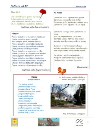 40
POEMA
O nosso Porto
"E o Porto é assim!
Uma manhã de neblina
Uma gaivota na Praça
Uma vendedeira num portal
Um palavrão tripeiro
Um pregão brejeiro
Um sorriso rasgado
Uma viela escura
Uma porta escancarada
Um gato na janela adormecido
Um Porto sublime e sentido
Um grito de vida dentro de mim
E O PORTO É ASSIM“
in, Nobre povo, edições Gailivro
Poema de Lourdes Dos Anjos
foto de Henrique Samagaio
DeClara, nº 12 abril de 2018
25 de Abril
Esta é a madrugada que eu esperava
O dia inicial inteiro e limpo
Onde emergimos da noite e do silêncio
E livres habitamos a substância do tempo
Sophia de Mello Breyner Andresen
Porque
Porque os outros se mascaram mas tu não
Porque os outros usam a virtude
Para comprar o que não tem perdão
Porque os outros têm medo mas tu não
Porque os outros são os túmulos caiados
Onde germina calada a podridão.
Porque os outros se calam mas tu não.
Porque os outros se compram e se vendem
E os seus gestos dão sempre dividendo.
Porque os outros são hábeis mas tu não.
Porque os outros vão à sombra dos abrigos
E tu vais de mãos dadas com os perigos.
Porque os outros calculam mas tu não.
Sophia de Mello Breyner Andresen
As mãos
Com mãos se faz a paz se faz a guerra
Com mãos tudo se faz e se desfaz
Com mãos se faz o poema ─ e são de terra.
Com mãos se faz a guerra ─ e são a paz.
Com mãos se rasga o mar. Com mãos se
lavra.
Não são de pedra estas casas mas
de mãos. E estão no fruto e na palavra
as mãos que são o canto e são as armas.
E cravam-se no Tempo como farpas
as mãos que vês nas coisas transformadas.
Folhas que vão no vento: verdes harpas.
De mãos é cada flor cada cidade.
Ninguém pode vencer estas espadas:
nas tuas mãos começa a liberdade.
Manuel alegre
 