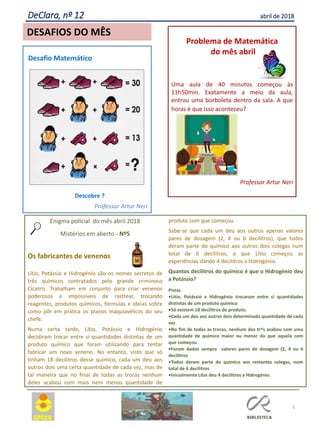5
DeClara, nº 12 abril de 2018
Problema de Matemática
do mês abril
Uma aula de 40 minutos começou às
11h50min. Exatamente a meio da aula,
entrou uma borboleta dentro da sala. A que
horas é que isso aconteceu?
Professor Artur Neri
Desafio Matemático
Descobre ?
Professor Artur Neri
DESAFIOS DO MÊS
Enigma policial do mês abril 2018
Mistérios em aberto - Nº5
Os fabricantes de venenos
Lítio, Potássio e Hidrogénio são os nomes secretos de
três químicos contratados pelo grande criminoso
Cicatriz. Trabalham em conjunto para criar venenos
poderosos e impossíveis de rastrear, trocando
reagentes, produtos químicos, fórmulas e ideias sobre
como pôr em prática os planos maquiavélicos do seu
chefe.
Numa certa tarde, Lítio, Potássio e Hidrogénio
decidiram trocar entre si quantidades distintas de um
produto químico que foram utilizando para tentar
fabricar um novo veneno. No entanto, visto que só
tinham 18 decilitros desse químico, cada um deu aos
outros dois uma certa quantidade de cada vez, mas de
tal maneira que no final de todas as trocas nenhum
deles acabou com mais nem menos quantidade de
produto com que começou.
Sabe-se que cada um deu aos outros apenas valores
pares de dosagem (2, 4 ou 6 decilitros), que todos
deram parte do químico aos outros dois colegas num
total de 6 decilitros, e que Lítio começou as
experiências dando 4 decilitros a Hidrogénio.
Quantos decilitros do químico é que o Hidrogénio deu
a Potássio?
Pistas
•Lítio, Potássio e Hidrogénio trocaram entre si quantidades
distintas de um produto químico
•Só existem 18 decilitros de produto.
•Cada um deu aos outros dois determinada quantidade de cada
vez
•No fim de todas as trocas, nenhum dos tr^s acabou com uma
quantidade de químico maior ou menor do que aquela com
que começou
•Foram dados sempre valores pares de dosagem (2, 4 ou 6
decilitros
•Todos deram parte do químico aos restantes colegas, num
total de 6 decilitros
•Inicialmente Lítio deu 4 decilitros a Hidrogénio.
 
