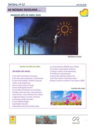 6
AS NOSSAS ESCOLHAS ...
DeClara, nº 12 abril de 2018
POEMA DO MÊS DE ABRIL
EM NOME DOS ANJOS
E em abril a primavera renasceu .
E de novo vieram páscoas, e promessas
E a terra fecundada, virada às avessas
vestiu-se de esperança,
com o nascer duma criança
numa madrugada de abril.
E mais flores encheram os caminhos
Há agora mais sorrisos, mais perfume,
mais mimos , mais chilreios nos ninhos
e lágrimas doces e muitas canseiras
nos braços unidos dos pais.
E outro ANJO chegou .
Espevitado, franzino
amparado entre ternurentas mãos
e o amor doutros ANJOS seus irmãos.
E em abril, a primavera renasceu
E voltou a cobrir-se de esperança
E frutificou e rejuvenesceu
o tronco de vida que somos nós
E de novo, fomos "pais duas vezes "
Porque a vida se cumpre e nos chama: AVÓS
Lourdes dos anjos
IMAGEM MÊS DE ABRIL 2018
Biblioteca Escolar
 