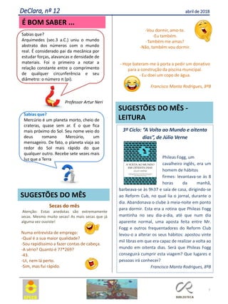 3º Ciclo: “A Volta ao Mundo e oitenta
dias”, de Júlio Verne
Phileas Fogg, um
cavalheiro inglês, era um
homem de hábitos
firmes: levantava-se às 8
horas da manhã,
barbeava-se às 9h37 e saía de casa, dirigindo-se
ao Reform Cub, no qual lia o jornal, durante o
dia. Abandonava o clube à meia-noite em ponto
para dormir. Esta era a rotina que Phileas Fogg
mantinha no seu dia-a-dia, até que num dia
aparente normal, uma aposta feita entre Mr.
Fogg e outros frequentadores do Reform Club
levou-o a alterar os seus hábitos: apostou vinte
mil libras em que era capaz de realizar a volta ao
mundo em oitenta dias. Será que Phileas Fogg
conseguirá cumprir esta viagem? Que lugares e
pessoas irá conhecer?
Francisco Manta Rodrigues, 8ºB
7
SUGESTÕES DO MÊS
SUGESTÕES DO MÊS -
LEITURA
Secas do mês
Atenção: Estas anedotas são extremamente
secas. Mesmo muito secas! As mais secas que já
alguma vez ouviste!
Numa entrevista de emprego:
-Qual é a sua maior qualidade?
-Sou rapidíssimo a fazer contas de cabeça.
-A sério? Quanto é 77*269?
-43.
-Ui, nem lá perto.
-Sim, mas fui rápido.
DeClara, nº 12 abril de 2018
É BOM SABER ...
Sabias que?
Mercúrio é um planeta morto, cheio de
crateras, quase sem ar. É o que fica
mais próximo do Sol. Seu nome veio do
deus romano Mercúrio, um
mensageiro. De fato, o planeta viaja ao
redor do Sol mais rápido do que
qualquer outro. Recebe sete vezes mais
luz que a Terra
Sabias que?
Arquimedes (sec.3 a.C.) uniu o mundo
abstrato dos números com o mundo
real. É considerado pai da mecânica por
estudar forças, alavancas e densidade de
materiais. Foi o primeiro a notar a
relação constante entre o comprimento
de qualquer circunferência e seu
diâmetro: o número π (pi).
Professor Artur Neri
-Vou dormir, amo-te.
-Eu também.
-Também me amas?
-Não, também vou dormir.
- Hoje bateram-me à porta a pedir um donativo
para a construção da piscina municipal.
- Eu doei um copo de água.
Francisco Manta Rodrigues, 8ºB
 
