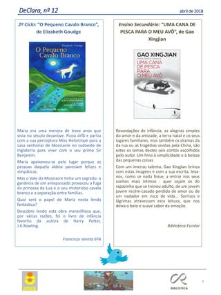 8
DeClara, nº 12 abril de 2018
.Maria era uma menina de treze anos que
vivia no século dezanove. Ficou órfã e partiu
com a sua perceptora Miss Heliotrope para a
casa senhorial de Moonacre no sudoeste de
Inglaterra para viver com o seu primo Sir
Benjamin.
Maria apaixonou-se pelo lugar porque as
pessoas daquela aldeia pareciam felizes e
simpáticas.
Mas o Vale do Moonacre tinha um segredo: a
ganância de um antepassado provocou a fuga
da princesa da Lua e o seu misterioso cavalo
branco e a separação entre famílias.
Qual será o papel de Maria nesta lenda
fantástica?
Descobre lendo esta obra maravilhosa que,
por várias razões, foi o livro de infância
favorito da autora de Harry Potter,
J.K.Rowling.
Francisca Vareta 6ºA
2º Ciclo: “O Pequeno Cavalo Branco”,
de Elizabeth Goudge
Recordações de infância, as alegrias simples
do amor e da amizade, a terra natal e os seus
lugares familiares, mas também os dramas
da
da
rua ou as tragédias vividas pela China, são
estes os temas destes seis contos escolhidos
pelo autor. Um hino à simplicidade e à beleza
das pequenas coisas
Com um imenso talento, Gao Xingjian brinca
com estas imagens e com a sua escrita, leva-
nos, como se nada fosse, a entrar nos seus
sonhos mais íntimos - quer sejam os do
rapazinho que se tronou adulto, de um
jovem
jovem
recém-casado perdido de amor ou de
um nadador em risco de vida... Sorrisos e
lágrimas atravessam esta leitura, que nos
deixa o belo e suave sabor da emoção.
Biblioteca Escolar
Ensino Secundário: “UMA CANA DE
PESCA PARA O MEU AVÔ”, de Gao
Xingjian
 