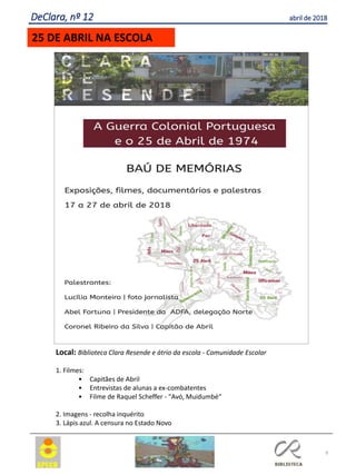 9
DeClara, nº 12 abril de 2018
25 DE ABRIL NA ESCOLA
Local: Biblioteca Clara Resende e átrio da escola - Comunidade Escolar
1. Filmes:
• Capitães de Abril
• Entrevistas de alunas a ex-combatentes
• Filme de Raquel Scheffer - "Avó, Muidumbé“
2. Imagens - recolha inquérito
3. Lápis azul. A censura no Estado Novo
 