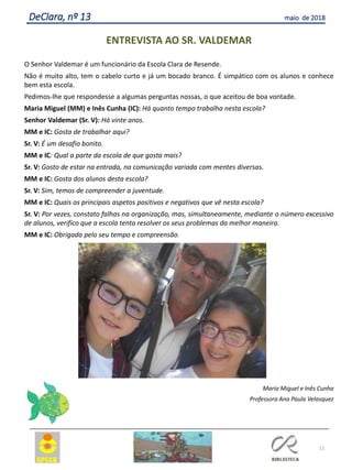 11
DeClara, nº 13 maio de 2018
ENTREVISTA AO SR. VALDEMAR
O Senhor Valdemar é um funcionário da Escola Clara de Resende.
Não é muito alto, tem o cabelo curto e já um bocado branco. É simpático com os alunos e conhece
bem esta escola.
Pedimos-lhe que respondesse a algumas perguntas nossas, o que aceitou de boa vontade.
Maria Miguel (MM) e Inês Cunha (IC): Há quanto tempo trabalha nesta escola?
Senhor Valdemar (Sr. V): Há vinte anos.
MM e IC: Gosta de trabalhar aqui?
Sr. V: É um desafio bonito.
MM e IC: Qual a parte da escola de que gosta mais?
Sr. V: Gosto de estar na entrada, na comunicação variada com mentes diversas.
MM e IC: Gosta dos alunos desta escola?
Sr. V: Sim, temos de compreender a juventude.
MM e IC: Quais os principais aspetos positivos e negativos que vê nesta escola?
Sr. V: Por vezes, constato falhas na organização, mas, simultaneamente, mediante o número excessivo
de alunos, verifico que a escola tenta resolver os seus problemas da melhor maneira.
MM e IC: Obrigada pelo seu tempo e compreensão.
Maria Miguel e Inês Cunha
Professora Ana Paula Velasquez
 