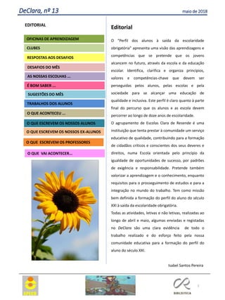 2
DeClara, nº 13 maio de 2018
EDITORIAL
CLUBES
RESPOSTAS AOS DESAFIOS
OFICINAS DE APRENDIZAGEM
O QUE VAI ACONTECER...
AS NOSSAS ESCOLHAS ...
SUGESTÕES DO MÊS
O QUE ACONTECEU ...
DESAFIOS DO MÊS
Editorial
O “Perfil dos alunos à saída da escolaridade
obrigatória” apresenta uma visão das aprendizagens e
competências que se pretende que os jovens
alcancem no futuro, através da escola e da educação
escolar. Identifica, clarifica e organiza princípios,
valores e competências-chave que devem ser
perseguidas pelos alunos, pelas escolas e pela
sociedade para se alcançar uma educação de
qualidade e inclusiva. Este perfil é claro quanto à parte
final do percurso que os alunos e as escola devem
percorrer ao longo de doze anos de escolaridade.
O agrupamento de Escolas Clara de Resende é uma
instituição que tenta prestar à comunidade um serviço
educativo de qualidade, contribuindo para a formação
de cidadãos críticos e conscientes dos seus deveres e
direitos, numa Escola orientada pelo princípio da
igualdade de oportunidades de sucesso, por padrões
de exigência e responsabilidade. Pretende também
valorizar a aprendizagem e o conhecimento, enquanto
requisitos para o prosseguimento de estudos e para a
integração no mundo do trabalho. Tem como missão
bem definida a formação do perfil do aluno do século
XXI à saída da escolaridade obrigatória.
Todas as atividades, letivas e não letivas, realizadas ao
longo de abril e maio, algumas enviadas e registadas
no DeClara são uma clara evidência de todo o
trabalho realizado e do esforço feito pela nossa
comunidade educativa para a formação do perfil do
aluno do século XXI.
Isabel Santos Pereira
Agrupamento Clara de Resende
O QUE ESCREVEM OS PROFESSORES
É BOM SABER ...
TRABALHOS DOS ALUNOS
O QUE ESCREVEM OS NOSSOS ALUNOS
O QUE ESCREVEM OS NOSSOS EX-ALUNOS
 
