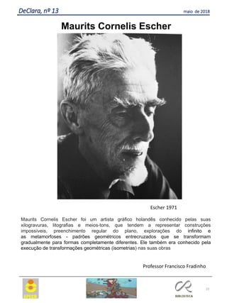 23
DeClara, nº 13 maio de 2018
Maurits Cornelis Escher
Maurits Cornelis Escher foi um artista gráfico holandês conhecido pelas suas
xilogravuras, litografias e meios-tons, que tendem a representar construções
impossíveis, preenchimento regular do plano, explorações do infinito e
as metamorfoses - padrões geométricos entrecruzados que se transformam
gradualmente para formas completamente diferentes. Ele também era conhecido pela
execução de transformações geométricas (isometrias) nas suas obras
Escher 1971
Professor Francisco Fradinho
 