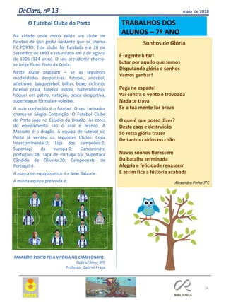 24
DeClara, nº 13 maio de 2018
O Futebol Clube do Porto
Na cidade onde moro existe um clube de
futebol do que gosto bastante que se chama
F.C.PORTO. Este clube foi fundado em 28 de
Setembro de 1893 e refundado em 2 de agosto
de 1906 (124 anos). O seu presidente chama-
se Jorge Nuno Pinto da Costa.
Neste clube praticam – se as seguintes
modalidades desportivas: futebol, andebol,
atletismo, basquetebol, bilhar, boxe, ciclismo,
futebol praia, futebol indoor, halterofilismo,
hóquei em patins, natação, pesca desportiva,
superleague fórmula e voleibol.
A mais conhecida é o futebol. O seu treinador
chama-se Sérgio Conceição. O Futebol Clube
do Porto joga no Estádio do Dragão. As cores
do equipamento são o azul e branco. A
Mascote é o dragão. A equipa de futebol do
Porto já venceu os seguintes títulos: Copa
Intercontinental:2; Liga dos campeões:2;
Supertaça da europa:1; Campeonato
português:28; Taça de Portugal:16; Supertaça
Cândido de Oliveira:20; Campeonato de
Portugal:4.
A marca do equipamento é a New Balance.
A minha equipa preferida é:
PARABÉNS PORTO PELA VITÓRIA NO CAMPEONATO.
Gabriel Silva, 6ºE
Professor Gabriel Fraga
Sonhos de Glória
É urgente lutar!
Lutar por aquilo que somos
Disputando glória e sonhos
Vamos ganhar!
Pega na espada!
Vai contra o vento e trovoada
Nada te trava
Se a tua mente for brava
O que é que posso dizer?
Deste caos e destruição
Só resta glória trazer
De tantos caídos no chão
Novos sonhos florescem
Da batalha terminada
Alegria e felicidade renascem
E assim fica a história acabada
Alexandra Pinho 7°C
TRABALHOS DOS
ALUNOS – 7º ANO
 
