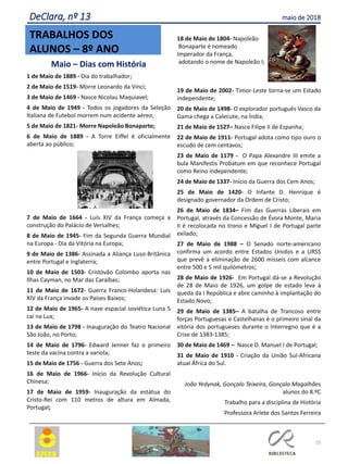25
TRABALHOS DOS
ALUNOS – 8º ANO
DeClara, nº 13 maio de 2018
Maio – Dias com História
1 de Maio de 1889 - Dia do trabalhador;
2 de Maio de 1519- Morre Leonardo da Vinci;
3 de Maio de 1469 - Nasce Nicolau Maquiavel;
4 de Maio de 1949 - Todos os jogadores da Seleção
Italiana de Futebol morrem num acidente aéreo;
5 de Maio de 1821- Morre Napoleão Bonaparte;
6 de Maio de 1889 - A Torre Eiffel é oficialmente
aberta ao público;
7 de Maio de 1664 - Luís XIV da França começa a
construção do Palácio de Versalhes;
8 de Maio de 1945- Fim da Segunda Guerra Mundial
na Europa - Dia da Vitória na Europa;
9 de Maio de 1386- Assinada a Aliança Luso-Britânica
entre Portugal e Inglaterra;
10 de Maio de 1503- Cristóvão Colombo aporta nas
Ilhas Cayman, no Mar das Caraíbas;
11 de Maio de 1672- Guerra Franco-Holandesa: Luís
XIV da França invade os Países Baixos;
12 de Maio de 1965- A nave espacial soviética Luna 5
cai na Lua;
13 de Maio de 1798 - Inauguração do Teatro Nacional
São João, no Porto;
14 de Maio de 1796- Edward Jenner faz o primeiro
teste da vacina contra a varíola;
15 de Maio de 1756 - Guerra dos Sete Anos;
16 de Maio de 1966- Início da Revolução Cultural
Chinesa;
17 de Maio de 1959- Inauguração da estátua do
Cristo-Rei com 110 metros de altura em Almada,
Portugal;
18 de Maio de 1804- Napoleão
Bonaparte é nomeado
Imperador da França,
adotando o nome de Napoleão I;
19 de Maio de 2002- Timor-Leste torna-se um Estado
independente;
20 de Maio de 1498- O explorador português Vasco da
Gama chega a Calecute, na Índia;
21 de Maio de 1527– Nasce Filipe II de Espanha;
22 de Maio de 1911- Portugal adota como tipo ouro o
escudo de cem centavos;
23 de Maio de 1179 - O Papa Alexandre III emite a
bula Manifestis Probatum em que reconhece Portugal
como Reino independente;
24 de Maio de 1337- Início da Guerra dos Cem Anos;
25 de Maio de 1420- O Infante D. Henrique é
designado governador da Ordem de Cristo;
26 de Maio de 1834– Fim das Guerras Liberais em
Portugal, através da Concessão de Évora Monte, Maria
II é recolocada no trono e Miguel I de Portugal parte
exilado;
27 de Maio de 1988 – O Senado norte-americano
confirma um acordo entre Estados Unidos e a URSS
que prevê a eliminação de 2600 mísseis com alcance
entre 500 e 5 mil quilómetros;
28 de Maio de 1926- Em Portugal dá-se a Revolução
de 28 de Maio de 1926, um golpe de estado leva à
queda da I República e abre caminho à implantação do
Estado Novo;
29 de Maio de 1385– A batalha de Trancoso entre
forças Portuguesas e Castelhanas é o primeiro sinal da
vitória dos portugueses durante o Interregno que é a
Crise de 1383-1385;
30 de Maio de 1469 – Nasce D. Manuel I de Portugal;
31 de Maio de 1910 - Criação da União Sul-Africana
atual África do Sul.
João Yedynak, Gonçalo Teixeira, Gonçalo Magalhães
alunos do 8.ºC
Trabalho para a disciplina de História
Professora Arlete dos Santos Ferreira
 