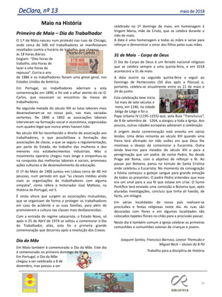 26
DeClara, nº 13 maio de 2018
Maio na História
Primeiro de Maio – Dia do Trabalhador
O 1.º de Maio nasceu num protesto nas ruas de Chicago,
onde cerca de 500 mil trabalhadores se manifestaram
revoltados contra o horário de trabalho, que chegava
às 18 horas diárias.
Exigiam: “Oito horas de
trabalho, oito horas de
lazer e oito horas de
repouso”. Corria o ano
de 1886 e os trabalhadores faziam uma greve geral, nos
Estados Unidos da América.
Em Portugal, os trabalhadores aderiram a esta
comemoração em 1890, e foi sob o olhar atento do rei D.
Carlos, que nasceram os encontros da massa de
trabalhadores.
Na segunda metade do século XIX as lutas laborais mais
desenvolveram-se no nosso país, nas mais variadas
vertentes. De 1890 a 1892 as associações laborais
intervieram na formação social e económica, organizadas
num quadro legal que nunca antes haviam tido.
No século XIX foi reconhecido o direito de associação aos
trabalhadores, o que possibilitava a formação das
associações de classe, a que se seguiu a regulamentação,
por parte do Estado, do trabalho das mulheres e dos
menores nos estabelecimentos industriais. Mas o
movimento operário chegou mais longe e empenhou-se
na conquista das melhorias laborais e sociais, promoveu
ações culturais e de desenvolvimento da educação.
O 1º de Maio de 1900 juntou em Lisboa cerca de 40 mil
pessoas, num período em que “as classes médias ainda
viam as organizações de trabalhadores com alguma
simpatia”, como refere o historiador José Mattoso, na
História de Portugal, vol 5.
É nesta altura que surgem as associações mutualistas,
que se organizam de forma a proteger os trabalhadores
em caso de acidente e as suas famílias, para além de
promoverem a cultura nas classes mais desfavorecidas.
Com a entrada do regime salazarista, o Estado Novo, só
após o 25 de Abril de 1974 se voltou a comemorar o Dia
do Trabalhador, aliás, esta foi a primeira grande
comemoração que decorreu após a revolução dos Cravos.
Dia da Mãe
Em Maio também é comemorado o Dia da Mãe. Este dia
é comemorado no primeiro domingo de Maio.
Em Portugal, o Dia da Mãe
chegou a ser celebrado a 8 de
dezembro, mas passou a ser
celebrado no 1º domingo de maio, em homenagem à
Virgem Maria, mãe de Cristo, que se celebra durante o
mês de maio.
A data é uma homenagem a todas as mães e serve para
reforçar e demonstrar o amor dos filhos pelas suas mães.
31 de Maio - Corpo de Deus
O Dia do Corpo de Deus é um feriado nacional religioso
que se celebra sempre a uma quinta-feira, e em 2018
acontecerá a 31 de maio.
A data ocorre na segunda quinta-feira a seguir ao
Domingo de Pentecostes (50 dias após a Páscoa) e,
portanto, celebra-se anualmente entre os 21 de maio e
24 de junho.
Esta celebração teve início
há mais de sete séculos e
meio, em 1246, na cidade
belga de Liège e foi o
Papa Urbano IV (1195-1255) que, pela Bula “Transiturus”,
de 8 de setembro de 1264, a alargou a toda a Igreja. Aos
poucos, outras cidades europeias adotaram a celebração.
A origem desta comemoração está envolta em várias
lendas. Uma delas remonta ao século XIII quando uma
freira terá afirmado ter tido visões em que Deus lhe
mostrava o desejo de comemorar a Eucaristia. Outra
lenda leva-nos para meados do século XIII e para a
peregrinação que um padre, de nome Pedro, fez desde
Praga até Roma, com o objetivo de reforçar a fé. Ao
passar por Bolsena, parou no túmulo de Santa Cristina
onde celebrou a Eucaristia. No momento da consagração
a hóstia começou a gotejar sangue para grande emoção
de todos os presentes. O padre Pedro entendeu que esse
era um sinal para a sua fé que estava em crise. O Sumo
Pontífice terá enviado uma comissão a Bolsena que, após
aturadas investigações, concluiu que tinha ali havido, de
facto, um milagre.
Em várias localidades do nosso país realizam-se
procissões e festas religiosas neste dia. As ruas são
decoradas com flores e em algumas localidades são
colocados tapetes florais no chão para a procissão passar.
Neste dia é também comum a Igreja celebrar as primeiras
comunhões e comunhões solenes de crianças e jovens.
Joaquim Santos, Francisco Barroso, Leonor Themudo e
Miguel Beck – alunos do 8.ºD
Trabalho para a disciplina de História
 
