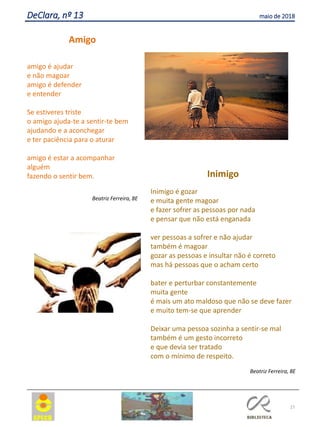 27
DeClara, nº 13 maio de 2018
Amigo
amigo é ajudar
e não magoar
amigo é defender
e entender
Se estiveres triste
o amigo ajuda-te a sentir-te bem
ajudando e a aconchegar
e ter paciência para o aturar
amigo é estar a acompanhar
alguém
fazendo o sentir bem.
Beatriz Ferreira, 8E
Inimigo
Inimigo é gozar
e muita gente magoar
e fazer sofrer as pessoas por nada
e pensar que não está enganada
ver pessoas a sofrer e não ajudar
também é magoar
gozar as pessoas e insultar não é correto
mas há pessoas que o acham certo
bater e perturbar constantemente
muita gente
é mais um ato maldoso que não se deve fazer
e muito tem-se que aprender
Deixar uma pessoa sozinha a sentir-se mal
também é um gesto incorreto
e que devia ser tratado
com o mínimo de respeito.
Beatriz Ferreira, 8E
 