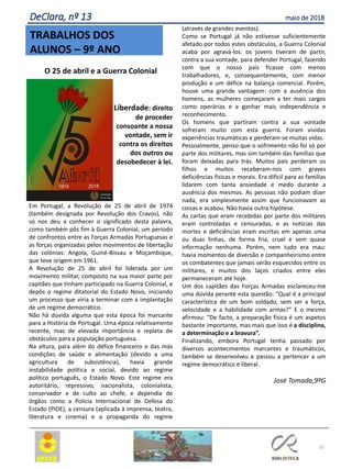 31
TRABALHOS DOS
ALUNOS – 9º ANO
DeClara, nº 13 maio de 2018
O 25 de abril e a Guerra Colonial
Liberdade: direito
de proceder
consoante a nossa
vontade, sem ir
contra os direitos
dos outros ou
desobedecer à lei.
Em Portugal, a Revolução de 25 de abril de 1974
(também designada por Revolução dos Cravos), não
só nos deu a conhecer o significado desta palavra,
como também pôs fim à Guerra Colonial, um período
de confrontos entre as Forças Armadas Portuguesas e
as forças organizadas pelos movimentos de libertação
das colónias: Angola, Guiné-Bissau e Moçambique,
que teve origem em 1961.
A Revolução de 25 de abril foi liderada por um
movimento militar, composto na sua maior parte por
capitães que tinham participado na Guerra Colonial, e
depôs o regime ditatorial do Estado Novo, iniciando
um processo que viria a terminar com a implantação
de um regime democrático.
Não há dúvida alguma que esta época foi marcante
para a História de Portugal. Uma época relativamente
recente, mas de elevada importância e repleta de
obstáculos para a população portuguesa.
Na altura, para além do défice financeiro e das más
condições de saúde e alimentação (devido a uma
agricultura de subsistência), havia grande
instabilidade política e social, devido ao regime
político português, o Estado Novo. Este regime era
autoritário, repressivo, nacionalista, colonialista,
conservador e de culto ao chefe, e dependia de
órgãos como a Polícia Internacional de Defesa do
Estado (PIDE), a censura (aplicada à imprensa, teatro,
literatura e cinema) e a propaganda do regime
(através de grandes eventos).
Como se Portugal já não estivesse suficientemente
afetado por todos estes obstáculos, a Guerra Colonial
acaba por agravá-los: os jovens tiveram de partir,
contra a sua vontade, para defender Portugal, fazendo
com que o nosso país ficasse com menos
trabalhadores, e, consequentemente, com menor
produção e um défice na balança comercial. Porém,
houve uma grande vantagem: com a ausência dos
homens, as mulheres começaram a ter mais cargos
como operárias e a ganhar mais independência e
reconhecimento.
Os homens que partiram contra a sua vontade
sofreram muito com esta guerra. Foram vividas
experiências traumáticas e perderam-se muitas vidas.
Pessoalmente, penso que o sofrimento não foi só por
parte dos militares, mas sim também das famílias que
foram deixadas para trás. Muitos pais perderam os
filhos e muitos receberam-nos com graves
deficiências físicas e morais. Era difícil para as famílias
lidarem com tanta ansiedade e medo durante a
ausência dos mesmos. As pessoas não podiam dizer
nada, era simplesmente assim que funcionavam as
coisas e acabou. Não havia outra hipótese.
As cartas que eram recebidas por parte dos militares
eram controladas e censuradas, e as notícias das
mortes e deficiências eram escritas em apenas uma
ou duas linhas, de forma fria, cruel e sem quase
informação nenhuma. Porém, nem tudo era mau:
havia momentos de diversão e companheirismo entre
os combatentes que jamais serão esquecidos entre os
militares, e muitos dos laços criados entre eles
permaneceram até hoje.
Um dos capitães das Forças Armadas esclareceu-me
uma dúvida perante esta questão: “Qual é a principal
característica de um bom soldado, sem ser a força,
velocidade e a habilidade com armas?” E o mesmo
afirmou: “De facto, a preparação física é um aspetos
bastante importante, mas mais que isso é a disciplina,
a determinação e a bravura”.
Finalizando, embora Portugal tenha passado por
diversos acontecimentos marcantes e traumáticos,
também se desenvolveu e passou a pertencer a um
regime democrático e liberal.
José Tomada,9ºG
 