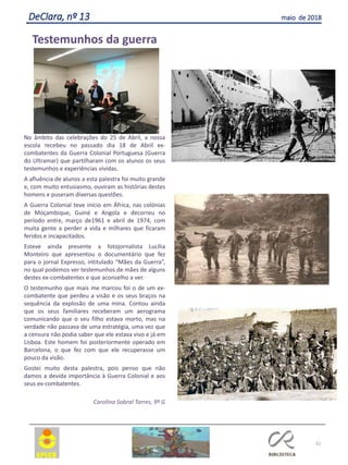 32
DeClara, nº 13 maio de 2018
Testemunhos da guerra
No âmbito das celebrações do 25 de Abril, a nossa
escola recebeu no passado dia 18 de Abril ex-
combatentes da Guerra Colonial Portuguesa (Guerra
do Ultramar) que partilharam com os alunos os seus
testemunhos e experiências vividas.
A afluência de alunos a esta palestra foi muito grande
e, com muito entusiasmo, ouviram as histórias destes
homens e puseram diversas questões.
A Guerra Colonial teve início em África, nas colónias
de Moçambique, Guiné e Angola e decorreu no
período entre, março de1961 e abril de 1974, com
muita gente a perder a vida e milhares que ficaram
feridos e incapacitados.
Esteve ainda presente a fotojornalista Lucília
Monteiro que apresentou o documentário que fez
para o jornal Expresso, intitulado “Mães da Guerra”,
no qual podemos ver testemunhos de mães de alguns
destes ex-combatentes e que aconselho a ver.
O testemunho que mais me marcou foi o de um ex-
combatente que perdeu a visão e os seus braços na
sequência da explosão de uma mina. Contou ainda
que os seus familiares receberam um aerograma
comunicando que o seu filho estava morto, mas na
verdade não passava de uma estratégia, uma vez que
a censura não podia saber que ele estava vivo e já em
Lisboa. Este homem foi posteriormente operado em
Barcelona, o que fez com que ele recuperasse um
pouco da visão.
Gostei muito desta palestra, pois penso que não
damos a devida importância à Guerra Colonial e aos
seus ex-combatentes.
Carolina Sobral Torres, 9º G
 