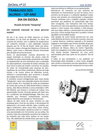 DIA DA ESCOLA
Atuação da banda “Stargazing”
Um momento marcante no nosso percurso
escolar!
No dia 2 de março de 2018, decorreu na Escola
Secundária 2-3 de Clara de Resende, no Porto, um
conjunto de eventos, com o objetivo de proporcionar
um ambiente animado e uma celebração conjunta
daquele que foi “O Dia da Escola” deste ano letivo.
Entre eles, realço a Entrega dos Diplomas e Prémios de
Mérito, assim como o Momento Musical dinamizado
pela atuação de alunos da escola.
Assim, as apresentações musicais decorreram no
espaço destinado ao convívio dos alunos, onde foi
montado um palco improvisado, juntamente com todos
os equipamentos de som necessários para a realização
de cada espetáculo. O período de tempo utilizado, que
teve início na parte de manhã e terminou em meados
da tarde, foi caracterizado pela presença de pais,
orgulhosos de seus filhos, professores, libertos da carga
escolar, e de muitos alunos de diferentes turmas,
eufóricos e entusiasmados, para assistirem à atuação
dos colegas de turma, da escola e amigos.
O momento musical protagonizado pela nossa banda
“Stargazing”, nome cuja inspiração proveio da primeira
música tocada, foi o resultado da união de estudantes
de música das turmas do 10ºA (André Ribeiro, Carolina
Santos, João Afonso Almeida e Larissa Andrade) e 10ºC
(Gil Ribeiro), que tiveram a iniciativa de realizar uma
apresentação musical. Contudo, gostaria de referir que
foi a professora de Biologia/Geologia, Alda Dias, que
sabendo que tínhamos conhecimentos musicais,
sugeriu fazermos uma atuação no “Dia da Escola”.
Apesar da data inicial da nossa iniciativa ter sido
projetada para o final do ano letivo, o dia proposto foi
exatamente o do evento referido. Após a partilha, por
alguns professores, desta nossa ideia, outros alunos,
igualmente interessados, decidiram juntar-se e realizar
uma apresentação com instrumento, voz ou ambos. No
entanto, toda esta preparação necessitou do trabalho e
do empenho que cada aluno realizou no seu tempo
livre, não abdicando do estudo letivo, para que no dia,
todo esse esforço se refletisse na sua apresentação.
Recordo-me do momento em que lanternas de
telemóveis se movimentaram ao som da música. Foi a
primeira vez do grupo e o ambiente agradável criado,
tornou esta primeira vez emocionante e inesquecível.
Ficamos contentes com o trabalho realizado, embora
pensemos que podíamos ter apresentado algo mais
bem conseguido, caso tivéssemos tido mais tempo.
Pensamos ter sido uma experiência enriquecedora, não
apenas a nível musical, mas também a nível pessoal,
pelo que exigiu esforço e concentração da nossa parte
para que a nossa atuação fosse bem sucedida e tivesse
agradado à comunidade escolar.
Esta atuação da nossa banda permitiu-nos ter uma
visão diferente do futuro, em termos musicais, visto que
o evento decorreu conforme esperado e foi bastante
elogiado e encorajador para futuras atuações do grupo.
É necessário também frisar a ajuda prestada pela
professora de Música, Maria do Carmo Figueiredo,
pelos seus estagiários e de todos aqueles que tornaram
este evento possível. Esperamos ter uma outra
oportunidade para fazer parte de um próximo “Dia da
Escola”.
A todos os que participaram e nos ajudaram na
dinamização desta atividade, o nosso muito obrigado
pelo carinho e entusiasmo com que aplaudiram a nossa
atuação e tornaram este dia inesquecível na nossa vida!
Larissa Pereira Andrade
10ºA
33
DeClara, nº 13 maio de 2018
TRABALHOS DOS
ALUNOS – 10º ANO
 