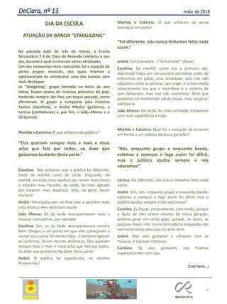 DIA DA ESCOLA
ATUAÇÃO DA BANDA “STARGAZING”
Na passada data de três de março, a Escola
Secundária 2-3 de Clara de Resende celebrou o seu
dia, durante o qual ocorreram várias atividades.
Um dos momentos mais marcantes foi a atuação de
vários grupos musicais, dos quais tivemos a
oportunidade de entrevistar uma das bandas com
mais destaque:
os “Stargazing”, grupo formado no início do ano
letivo, fazem covers de músicas próximas do pop,
tentando sempre dar-lhes um toque pessoal, como
afirmaram. O grupo é composto pela Carolina
Santos (vocalista), o André Ribeiro (guitarra), a
Larissa (contrabaixo) e, por fim, o João Afonso e o
Gil (piano).
Matilde e Catarina: O que acharam do público?
“Eles queriam sempre mais e mais e nisso
acho que falo por todos, ao dizer que
gostamos bastante desta parte.”
Carolina: Nós achamos que o público foi diferente,
tanto de manhã como de tarde. Enquanto, de
manhã, era tudo mais pacífico por serem mais novos
e estarem mais focados, de tarde, foi mais agitado
por estarem mais dispersos. Mas, no geral, foram
incríveis!
André: Foi espetacular no final eles a pedirem mais
uma música, eles adoraram aquilo.
João Afonso: Os da tarde acompanhavam mais a
música, com palmas, por exemplo.
Carolina: Sim, os da tarde acompanhavam mesmo
bem. Chegou a um ponto em que eles começaram a
cantar, essa parte foi mesmo boa… E também ligaram
as lanternas, foram mesmo dinâmicos. Eles queriam
sempre mais e mais e nisso acho que falo por todos,
ao dizer que gostamos bastante desta parte.
André: O público foi espetacular, no mínimo
fenomenais!
Matilde e Catarina: O que acharam da vossa
prestação em palco?
“Foi diferente, nós nunca tínhamos feito nada
assim.”
André: Sinceramente…? Foi horrível!” (Risos)
Carolina: De manhã, como era a primeira vez,
sobretudo havia um nervosismo constante antes de
entrarmos em palco, uma ansiedade, pois nós não
sabíamos como as pessoas iam reagir, e o meu medo
sinceramente era que o microfone e o sistema de
som falhassem, mas isso não aconteceu. Acho que
podíamos ter melhorado várias coisas, mas, no geral,
aceitou-se.
João Afonso: De tarde, foi mais animado, estávamos
com mais experiência e tudo.
Matilde e Catarina: Qual foi a sensação de tocarem
em frente a um público da vossa geração?
“Nós, enquanto grupo e enquanto banda,
estamos a começar e logo assim foi difícil,
mas o público ajudou sempre e nós
adoramos!”
Larissa: Foi diferente, nós nunca tínhamos feito nada
assim.
André: Sim, nós, enquanto grupo e enquanto banda,
estamos a começar e logo assim foi difícil, mas o
público ajudou sempre e nós adoramos!”
Carolina: Eu fiquei, sinceramente, com medo, porque
o facto de eles serem mesmo da nossa geração,
poderia gerar um certo gozo, porque, às vezes, as
pessoas levam isto numa brincadeira enquanto nós
nos esmeramos para que corresse bem.
André: Mas eles gostaram e vibraram com as
músicas, é isso que interessa.
Carolina: Se eles gostaram, nós ficamos
supercontentes com isso.
(CONTINUA...)
35
DeClara, nº 13 maio de 2018
 