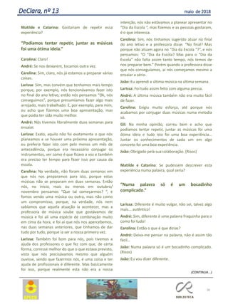 Matilde e Catarina: Gostariam de repetir essa
experiência?
“Podíamos tentar repetir, juntar as músicas
foi uma ótima ideia.”
Carolina: Claro!
André: Se nos deixarem, tocamos outra vez.
Carolina: Sim, claro, nós já estamos a preparar várias
coisas.
Larissa: Sim, mas convém que tenhamos mais tempo
porque, por exemplo, nós tencionávamos fazer isto
no final do ano letivo, então nós pensamos “Ok, nós
conseguimos”, porque presumíamos fazer algo mais
arrojado, mais trabalhado. E, por exemplo, para mim,
eu acho que fizemos uma boa apresentação, mas
que podia ter sido muito melhor.
André: Nós tivemos literalmente duas semanas para
ensaiar.
Larissa: Exato, aquilo não foi exatamente o que nós
planeamos e se houver uma próxima apresentação,
eu preferia fazer isto com pelo menos um mês de
antecedência, porque era necessário conjugar os
instrumentos, ver como é que ficava a voz e também
era preciso ter tempo para fazer isso por causa da
escola.
Carolina: Na verdade, não foram duas semanas em
que nós nos preparamos para isto, porque estas
músicas não se preparam em duas semanas. Então
nós, no início, mais ou menos em outubro/
novembro pensamos “Que tal começarmos? “, e
fomos vendo uma música ou outra, mas não como
um compromisso, porque, na verdade, nós nem
sabíamos que aquela atuação ia acontecer, mas a
professora de música soube que gostávamos de
música e foi ali uma espécie de combinação muito
em cima da hora, e foi aí que nós nos apercebemos,
nas duas semanas anteriores, que tínhamos de dar
tudo por tudo, porque ia ser a nossa primeira vez.
Larissa: Também foi bom para nós, pois tivemos a
ajuda dos professores o que fez com que, de certa
forma, corresse melhor do que o que estava previsto,
visto que nós precisávamos mesmo que alguém
ouvisse, sendo que fazermos nós, é uma coisa e ter
ajuda de profissionais é diferente. Mas basicamente
foi isso, porque realmente esta não era a nossa
intenção, nós não estávamos a planear apresentar no
“Dia da Escola “, mas fizemos e as pessoas gostaram,
é o que interessa.
Carolina: Sim, nós tínhamos sugerido atuar no final
do ano letivo e a professora disse: “No final? Mas
porque não atuam agora no “Dia da Escola “?”, e nós
pensamos: “O “Dia da Escola? Mas para o “Dia da
Escola” não falta assim tanto tempo, nós temos de
nos preparar bem.” Porém quando a professora disse
que nós conseguíamos, aí nós começamos mesmo a
ensaiar a sério.
João: Eu aprendi a última música na última semana.
Larissa: Foi tudo assim feito com alguma pressa.
André: A última música também não era muito fácil
de fazer.
Carolina: Exigiu muito esforço, até porque nós
acabamos por conjugar duas músicas numa melodia
só.
Gil: Na minha opinião, correu bem e acho que
podíamos tentar repetir, juntar as músicas foi uma
ótima ideia e tudo isto foi uma boa experiência…
Juntar os conhecimentos de cada um em algo
concreto foi uma boa experiência.
João: Obrigado pela sua colaboração. (Risos)
Matilde e Catarina: Se pudessem descrever esta
experiência numa palavra, qual seria?
“Numa palavra só é um bocadinho
complicado.”
Larissa: Diferente é muito vulgar, não sei, talvez algo
mais... autêntico!
André: Sim, diferente é uma palavra fraquinha para o
como foi tudo!
Carolina: Então o que é que dizias?
André: Deixa-me pensar na palavra, não é assim tão
fácil…
João: Numa palavra só é um bocadinho complicado.
(Risos)
João: Eu vou dizer diferente.
(CONTINUA...)
36
DeClara, nº 13 maio de 2018
 
