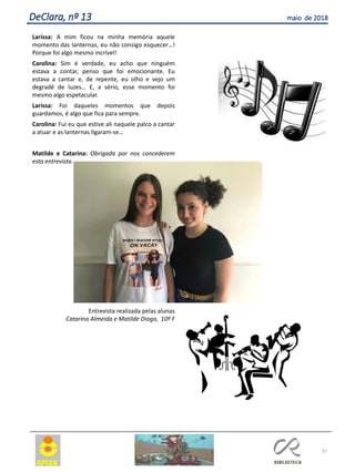 Larissa: A mim ficou na minha memória aquele
momento das lanternas, eu não consigo esquecer…!
Porque foi algo mesmo incrível!
Carolina: Sim é verdade, eu acho que ninguém
estava a contar, penso que foi emocionante. Eu
estava a cantar e, de repente, eu olho e vejo um
degradê de luzes… E, a sério, esse momento foi
mesmo algo espetacular.
Larissa: Foi daqueles momentos que depois
guardamos, é algo que fica para sempre.
Carolina: Fui eu que estive ali naquele palco a cantar
a atuar e as lanternas ligaram-se…
Matilde e Catarina: Obrigada por nos concederem
esta entrevista.
Entrevista realizada pelas alunas
Catarina Almeida e Matilde Diogo, 10º F
37
DeClara, nº 13 maio de 2018
 