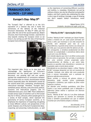 Europe’s Day- May 9th
The “Europe’s Day” is referred to as the EU’s
equivalent of a national day and it marks the
anniversary of the delivery of the historical
Schuman’s Declaration. On May 9th 1950, just five
years after the end of the second world war, Robert
Schuman, then French foreign minister , took the first
step towards creating the European Union as we
know it, by coming up with the idea of forming the
European Coal and Steal Community (ECSC).
Imagem: Robert Schuman
This important date, forces us to step back and
acknowledge the significance of Schuman’s
declaration and the overall goal behind it: one
document, one amazing idea and one speech,
sparked the establishment of connections between
EU’s countries and, as a result, assured peace among
nations (especially given the devastation caused by
the second world war), motivating, simultaneously,
intercultural exchange. Therefore, “Europe’s Day”,
symbolizes peace, diversity, unity and social, political,
economic and intercultural progress, and it’s
celebrated every year, since 1986. These celebrations
include various types of activities such as the Europe
Day Fair in Vilnius, Lithuania; where people get to try
a variety of food samples, which represent the
gastronomy of various European countries, as to
emphasize the importance of respecting and getting
to know different cultures and perspectives of the
world. However, one of Shuman’s fundamental ideas:
respecting and preserving multiculturalism, as well
as the importance of connecting different countries
and realities, is, nowadays, threatened, not just by
ordinary citizens, but also by influential and powerful
leaders; and that’s exactly why celebrating this date
is also a way of sending a message, a way of showing
you don’t support today’s tumultuous moral
scenario.
Raquel Sousa, 11º A
(trabalho disciplina de inglês, prof. Lia)
“Marley & Me”- Apreciação Crítica
O filme “Marley & Me” realizado por David Frankel,
relata a história de um casal jovem formado por
Jenny e John, que recomeça a sua vida conjunta na
Florida. Sem deixarem para trás as suas
discordâncias, é quando Jenny revela o seu desejo em
ser mãe, que o seu parceiro John lhe oferece um cão.
Por conseguinte, a temática fundamental do filme
consiste na cumplicidade e convivência diária deste
casal com o seu cão Marley.
Sem dúvida alguma que este é um filme curioso pela
forma como se apresenta. Por um lado, é constituído
por uma vertente cómica propiciada pelos
comportamentos de Marley, e, por outro lado,
levanta as questões mais dramáticas e sensíveis ao
espetador, após a morte deste animal.
Atendendo ao seu desenlace trágico, o filme “Marley
& Me” consegue despertar em nós um momento de
reflexão. Contudo, este efeito não seria produzido
com a mesma intensidade, sem o contraste de
géneros referido anteriormente.
Neste sentido, a mistura do género cómico e
dramático, pode resultar numa combinação
inteligente e dinâmica, que confere ao filme maior
impacto e realismo.
Ao abordar uma temática quotidiana, este filme
revela a sua maior qualidade, pois é adequado a
diferentes faixas etárias e oportuno em diversas
circunstâncias.
Assim, “Marley & Me” não só é um filme dedicado
àqueles que apreciam os animais de estimação,
como é também aconselhável aos que se deixam
encantar por uma história simples e emotiva.
Ana Almeida, 11º D
(Texto selecionado pelo 11º A)
TRABALHOS DOS
ALUNOS – 11º ANO
38
DeClara, nº 13 maio de 2018
 
