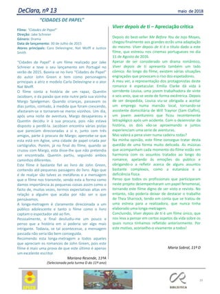 Viver depois de ti – Apreciação crítica
Depois do best-seller Me Before You de Jojo Moyes,
chegou finalmente aos grandes ecrãs uma adaptação
do mesmo. Viver depois de ti é o título dado a este
filme, que estreou nos cinemas portugueses no dia
11 de Agosto de 2016.
Apesar de ser considerado um drama romântico,
Viver depois de ti apresenta também um lado
cómico. Ao longo do filme, existem várias situações
engraçadas que provocam o riso dos espetadores.
A meu ver, a representação dos protagonistas deste
romance é espetacular. Emília Clarke dá vida à
sorridente Louisa, uma jovem trabalhadora de vinte
e seis anos, que se veste de forma excêntrica. Depois
de ser despedida, Louisa viu-se obrigada a aceitar
um emprego numa mansão local, tornando-se
assistente domiciliária de Will Traynor (Sam Claflin),
um jovem aventureiro que ficou recentemente
tetraplégico após um acidente. Com o desenrolar da
história, os dois vão-se aproximando e juntos
experienciam uma serie de aventuras.
Mas valerá a pena viver numa cadeira rodas?
Na minha opinião, este filme consegue tratar desta
questão de uma forma muito delicada. As músicas
que acompanham cada momento do filme estão em
harmonia com os assuntos tratados ao longo do
romance, apelando às emoções do público e
obrigando-o a refletir acerca de alguns assuntos
bastante complexos, como a eutanásia e a
deficiência física.
Penso que todos os profissionais que participaram
neste projeto desempenharam um papel fenomenal,
tornando este filme digno de ser visto e revisto. No
entanto, não poderia deixar de destacar o trabalho
de Thea Sharrock, tendo em conta que se tratou de
uma estreia para a realizadora, que nunca tinha
elaborado uma longa-metragem.
Concluindo, Viver depois de ti é um filme único, que
nos leva a pensar em certos aspetos da vida sobre os
quais nunca tínhamos refletido anteriormente. Por
este motivo, aconselho-o vivamente a todos!
Maria Sobral, 11º D
39
“CIDADES DE PAPEL”
Filme: “Cidades de Papel”
Direção: Jake Schreier
Género: Drama
Data de lançamento: 30 de Julho de 2015
Atores principais: Cara Delevingne, Nat Wolff e Justice
Smith
“Cidades de Papel” é um filme realizado por Jake
Schreier e teve o seu lançamento em Portugal no
verão de 2015. Baseia-se no livro “Cidades de Papel”
do autor John Green e tem como personagens
principais a atriz e modelo Carla Delevingne e o ator
Nat Wolff.
O filme conta a história de um rapaz, Quentin
Jacobsen, e da paixão que este nutre pela sua vizinha
Margo Spielgeman. Quando crianças, passavam os
dias juntos, contudo, à medida que foram crescendo,
afastaram-se e tornaram-se meros vizinhos. Um dia,
após uma noite de aventura, Margo desapareceu e
Quentin decidiu ir à sua procura, pois não estava
disposto a perdê-la. Jacobsen encontra várias pistas
que pareciam direcionadas a si e, junto com três
amigos, parte à procura de Margo; apercebe-se que
esta está em Agloe, uma cidade de papel criada por
cartógrafos. Porém, já no final do filme, quando se
cruzou com Margo, esta disse-lhe que não pretendia
ser encontrada. Quentin partiu, seguindo ambos
caminhos diferentes.
Este filme é bastante fiel ao livro de John Green,
contendo até pequenas passagens do livro. Algo que
é de realçar são talvez as metáforas e a mensagem
que o filme nos transmite, sendo esta a forma como
damos importância às pequenas coisas assim como o
facto de, muitas vezes, termos expectativas altas em
relação a alguém que acaba por não ser o que
pensávamos.
A longa-metragem é claramente direcionada a um
público adolescente e tanto o filme como o livro
captam o espectador até ao fim.
Pessoalmente, o final desiludiu-me um pouco e
penso que a história em si poderia ser algo mais
intrigante. Todavia, se tal acontecesse, a mensagem
passada não seria tão bem conseguida.
Recomendo esta longa-metragem a todos aqueles
que apreciam os romances de John Green, pois este
filme é mais uma prova de que este último é apenas
um excelente escritor.
Mariana Resende, 11ºA
(Selecionada pela turma D do 11º ano)
DeClara, nº 13 maio de 2018
 