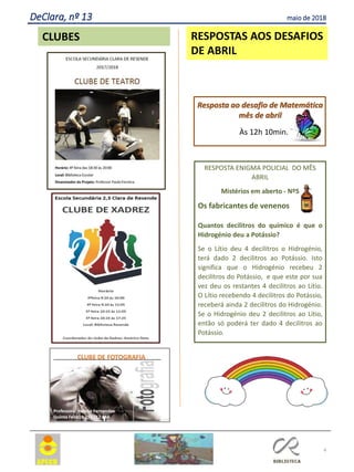 RESPOSTA ENIGMA POLICIAL DO MÊS
ABRIL
Mistérios em aberto - Nº5
Os fabricantes de venenos
Quantos decilitros do químico é que o
Hidrogénio deu a Potássio?
Se o Lítio deu 4 decilitros o Hidrogénio,
terá dado 2 decilitros ao Potássio. Isto
significa que o Hidrogénio recebeu 2
decilitros do Potássio, e que este por sua
vez deu os restantes 4 decilitros ao Lítio.
O Lítio recebendo 4 decilitros do Potássio,
receberá ainda 2 decilitros do Hidrogénio.
Se o Hidrogénio deu 2 decilitros ao Lítio,
então só poderá ter dado 4 decilitros ao
Potássio.
4
RESPOSTAS AOS DESAFIOS
DE ABRIL
Resposta ao desafio de Matemática
mês de abril
Às 12h 10min.
CLUBES
DeClara, nº 13 maio de 2018
 