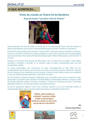 41
O QUE ACONTECEU …
DeClara, nº 13 maio de 2018
Visita de estudo ao Teatro Sá da Bandeira
Peça de teatro “Leandro o Rei da Helíria”
No dia dezassete de maio de 2018, os alunos do 7º ano participaram numa visita de estudo ao
Teatro Sá da Bandeira, para assistir à representação da peça de teatro “Leandro, rei da Helíria”.
O teatro foi representado pela companhia “Cultural Kids”. Antes das cortinas vermelhas se abrirem,
houve um momento inicial em que surge a projeção, em dois ecrãs interativos, de uma personagem
que é apresentada como sendo o famoso dramaturgo inglês, William Shakespeare, autor da obra “O
rei Lear”.
Entramos na primeira cena da peça de Alice Vieira, com o cenário de um castelo e uma cadeira
revestida a vermelho e dourado. O rei Leandro surge em palco, acompanhado pelo seu leal
companheiro, o Bobo.
As outras personagens que intervieram na peça, nomeadamente as três filhas do rei,
surpreenderam-nos na forma como entraram em cena, de uma forma cómica. Hortênsia e Amarílis
buscam riqueza e só se importam com elas próprias. A terceira irmã, Violeta, mostrou-se verdadeira
e, com seu alaúde, descontraidamente se apresenta em palco.
Os três príncipes, Felizardo, Simplício e Reginaldo, que se propõem casar com as respetivas irmãs,
apresentam-se vestidos como cavaleiros da Idade Média. A personagem Simplício, sempre ao lado
do príncipe Felizardo, repete a sua frase, cantando-a “Tiraste-me as palavras da boca!”. O príncipe
Reginaldo confessa o seu amor por Violeta, cantando liricamente.
Os alunos aplaudiram algumas cenas mais emotivas, quando o rei, já em profunda miséria, é
amparado pelo Bobo, que é uma personagem que todos os espetadores admiraram!
“Vitória, vitória acabou-se
a história” anunciou o Bobo
e todas as personagens
voltaram a reunir-se num reino
que já não era o da Helíria.
7ºC
Professora Raquel Ribeiro
 