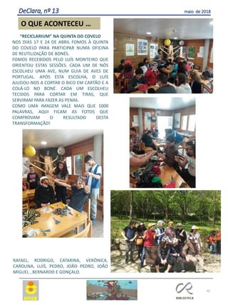 42
O QUE ACONTECEU …
DeClara, nº 13 maio de 2018
“RECICLARIUM” NA QUINTA DO COVELO
NOS DIAS 17 E 24 DE ABRIL FOMOS À QUINTA
DO COVELO PARA PARTICIPAR NUMA OFICINA
DE REUTILIZAÇÃO DE BONÉS.
FOMOS RECEBIDOS PELO LUÍS MONTEIRO QUE
ORIENTOU ESTAS SESSÕES. CADA UM DE NÓS
ESCOLHEU UMA AVE, NUM GUIA DE AVES DE
PORTUGAL. APÓS ESTA ESCOLHA, O LUÍS
AJUDOU-NOS A CORTAR O BICO EM CARTÃO E A
COLÁ-LO NO BONÉ. CADA UM ESCOLHEU
TECIDOS PARA CORTAR EM TIRAS, QUE
SERVIRAM PARA FAZER AS PENAS.
COMO UMA IMAGEM VALE MAIS QUE 1000
PALAVRAS, AQUI FICAM AS FOTOS QUE
COMPROVAM O RESULTADO DESTA
TRANSFORMAÇÃO!
RAFAEL, RODRIGO, CATARINA, VERÓNICA,
CAROLINA, LUÍS, PEDRO, JOÃO PEDRO, JOÃO
MIGUEL , BERNARDO E GONÇALO.
 