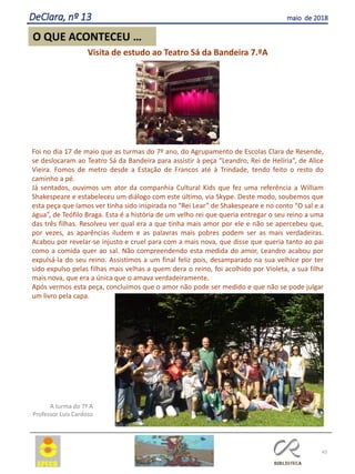 43
O QUE ACONTECEU …
DeClara, nº 13 maio de 2018
,Visita de estudo ao Teatro Sá da Bandeira 7.ºA
Foi no dia 17 de maio que as turmas do 7º ano, do Agrupamento de Escolas Clara de Resende,
se deslocaram ao Teatro Sá da Bandeira para assistir à peça “Leandro, Rei de Helíria”, de Alice
Vieira. Fomos de metro desde a Estação de Francos até à Trindade, tendo feito o resto do
caminho a pé.
Já sentados, ouvimos um ator da companhia Cultural Kids que fez uma referência a William
Shakespeare e estabeleceu um diálogo com este último, via Skype. Deste modo, soubemos que
esta peça que íamos ver tinha sido inspirada no “Rei Lear” de Shakespeare e no conto “O sal e a
água”, de Teófilo Braga. Esta é a história de um velho rei que queria entregar o seu reino a uma
das três filhas. Resolveu ver qual era a que tinha mais amor por ele e não se apercebeu que,
por vezes, as aparências iludem e as palavras mais pobres podem ser as mais verdadeiras.
Acabou por revelar-se injusto e cruel para com a mais nova, que disse que queria tanto ao pai
como a comida quer ao sal. Não compreendendo esta medida do amor, Leandro acabou por
expulsá-la do seu reino. Assistimos a um final feliz pois, desamparado na sua velhice por ter
sido expulso pelas filhas mais velhas a quem dera o reino, foi acolhido por Violeta, a sua filha
mais nova, que era a única que o amava verdadeiramente.
Após vermos esta peça, concluímos que o amor não pode ser medido e que não se pode julgar
um livro pela capa.
A turma do 7º A
Professor Luís Cardoso
 