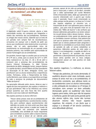 “Guerra Colonial e o 25 de Abril -baú
de memórias”, um olhar sobre
iniciativa.
O grupo de História levou a
cabo a iniciativa “Guerra
Colonial e o 25 de Abril -baú de
memórias” entre 17 e 27 de
abril.
A exposição sobre a guerra colonial, aberta a toda
comunidade escolar, era composta por fotografias e
relatos das memórias dos ex-combatentes, familiares
ou amigos dos nossos alunos. Sabendo que se trata de
um período nem sempre fácil de recordar/evocar,
arriscamos em avançar com o desafio de pedir aos
alunos que recolhessem estes testemunhos na primeira
pessoa, não só pela oportunidade única de
envolvimento na reconstituição de um passado ainda
bastante próximo, mas também pela oportunidade de
prestar homenagem aos ex-combatentes.
Em paralelo, tiveram lugar as sessões para as turmas do
6º e 9º ano e, ainda, para os alunos do 11º F e 12ºF.
Estas realizaram-se nos dias 17, 18 e 20 de abril e
contaram com a presença dos ex-combatentes da
Guerra Colonial Portuguesa, Sr. Abel Fortuna
(presidente da ADFA, delegação norte), Joaquim Batista
e o capitão de Abril, coronel Ribeiro da Silva (presidente
da Associação 25 de Abril, delegação norte), que
partilharam com os alunos testemunhos e experiências
vividas. Participou, ainda, a fotojornalista da Visão,
Lucília Monteiro, que relatou a sua experiência ao longo
de todo o processo da produção do documentário
“Mães da Guerra”.
Da apreciação efetuada pelos alunos, deixa-se aqui o
registo do que mais gostaram, dos aspetos a melhorar e
do que aprenderam. Não se faz referência aos nomes
porque quisemos que esta fosse tão livre quanto
possível, e por essa razão sem identificação.
Nos aspetos positivos os alunos referiram:
“Houve várias provas vivas de ex-combatentes de
guerra e de experiências e acontecimentos vividos;
Deu para conhecer alguns acontecimentos não
referidos na escola; no início achei que fosse algo
que não me fosse cativar e acabei por mudar de
ideias; Todos nós estivemos com bastante
curiosidade; esta atividade foi muito importante
para sensibilizar os jovens sobre a Guerra Colonial,
que tem vindo a deixar de ser referido pelas
pessoas, apesar de ter sido um período marcante
para o nosso país, e sobre o 25 de Abril ; Acredito
que o vídeo apresentado por Lucília Monteiro
tenha emocionado todos, dado que apresenta um
assunto relacionado com a guerra que muitas
vezes é ignorado; Fiquei muito emocionado no
vídeo, porque me fez pensar, e se fosse eu?; A nível
dos aspetos negativos só encontro um, a
transmissão de dor e de sofrimento para o lado do
público , pois para mim foi bastante triste ver os
relatos das “Mães da Guerra” e dos senhores que
ficaram deficientes pela pátria e ao tentar colocar-
me na pele dessas mães e desses homens deixou-
me profundamente triste; gostei da abertura que
os convidados tiveram connosco; Esta palestra fez
com que eu quisesse saber mais sobre o assunto;
Gostei que os alunos pudessem fazer perguntas e
apresentar os convidados [o currículo vitae]; Gostei
do episódio do sofá, só somos coitadinhos se
quisermos; Diferentes pontos de vista sobre a
guerra ( o ex-combatentes, o capitão de Abril e as
“Mães de Guerra”); As questões dos alunos
permitiram o desenvolvimento da palestra; Fez-me
trocar várias opiniões com os meus colegas;
Conseguiram passar um lado positivo em toda
aquela tristeza;
Nos aspetos negativos / a melhorar, os alunos
falaram sobre:
“Tempo das palestras, foi muito demorado; O
auditório deveria estar mais inclinado, quem
estava lá atrás mal via o ex-combatentes; O
burburinho constante, que afetava tanto os
ex-combatentes como os alunos interessados;
a não utilização do microfone no 1º tempo; O
microfone nem sempre ser bem utilizado;
Demasiada gente no auditório/ não havia
lugares para todos; Acho que não há aspetos
a melhorar, gostei de tudo [uma grande parte
dos alunos referiu isto, numa das turmas
disseram mesmo não houve aspetos
negativos. No entanto, é um facto que o
espaço e o elevado nº de alunos constituiu
uma dificuldade efetiva];
(continua…)
44
DeClara, nº 13 maio de 2018
 