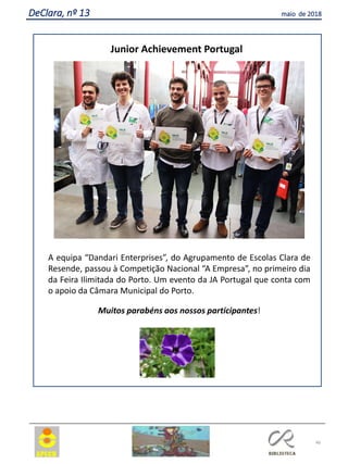 46
DeClara, nº 13 maio de 2018
Junior Achievement Portugal
A equipa “Dandari Enterprises”, do Agrupamento de Escolas Clara de
Resende, passou à Competição Nacional “A Empresa”, no primeiro dia
da Feira Ilimitada do Porto. Um evento da JA Portugal que conta com
o apoio da Câmara Municipal do Porto.
Muitos parabéns aos nossos participantes!
 