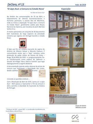 47
DeClara, nº 13 maio de 2018
‘O Lápis Azul: a Censura no Estado Novo’
Por Abel dos Santos Cruz1
No âmbito das comemorações do 25 de Abril, o
Departamento de Ciências Económico-Sociais e
Humanas promoveu o evento Baú de Memórias,
onde se incluía a exposição “O Lápis Azul: a Censura
no Estado Novo”, gentilmente cedida pelo Museu
Nacional da Imprensa, por iniciativa do prof. Abel dos
Santos Cruz.
A mostra apresentou um conjunto de 30 documentos
bem ilustrativos do largo espectro da actividade
censória que vigorou em Portugal durante o Estado
Novo.
O lápis azul foi um símbolo marcante do regime de
António de Oliveira Salazar e Marcelo Caetano. É
comummente aceite que o ‘lápis’ começou como
protecção do golpe militar de Gomes da Costa –
Braga, 28 de Maio de 1926 – e, progressivamente, foi-
se transformando numa espécie de ‘defensor e
lanceta’ da trilogia “Deus, Pátria e Família”, que regia
ideologicamente o regime ditatorial.
A documentação patente exibiu dezenas de provas de
censura que mostravam a diversidade dos cortes,
desde a política às artes
incluindo as questões sindicais ...
Com a Revolução de Abril de 1974, ‘partiu-se’ o Lápis
Azul – Abril passou a representar o fim da censura e
abriu caminho à Liberdade de Expressão da História
de Portugal.
Exposição
Grupo de História
Biblioteca Escolar
1Professor de HGP – grupo 200 – e coordenador da biblioteca da
Escola Básica João de Deus.
 