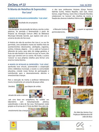 A MANTA DE RETALHOS & EXPRESSÕES: “ILSE LOSA”,
resultado de um projecto
interdisciplinar de promoção da leitura, escrita e artes
plásticas, foi pensada e desenvolvida a partir do
Projecto de Animação Comum (PAC) da Biblioteca
Municipal Almeida Garrett, que explora este ano o
universo da obra de Ilse Losa).
A história de vida da escritora Ilse Losa é, se nos for
permitido, uma verdadeira manta de retalhos feita de
acontecimentos: desencantos, satisfações, angústias,
sonhos, tristezas, alegrias ... Em si, cada ser humano é
diferente do outro; para além do código genético, é
fruto da vida familiar e do meio em que se insere, dos
laços que constrói com os outros. No fundo, a autora
‘costura’ os seus próprios retalhos para formar uma
enorme manta literária.
A MANTA DE RETALHOS & EXPRESSÕES: “ILSE LOSA”,
aprofunda esse vínculo, promovendo a cooperação
entre a biblioteca municipal, a escola e a comunidade
educativa, criando novas formas de participação e
contribuindo para o desenvolvimento afectivo e
emocional das crianças.
Para a execução da manta o professor bibliotecário
reuniu inicialmente um conjunto de peças soltas
(tecidos) , que depois de unidas
através de corte e costura e
sob uma base em sarapilheira, foi ‘urdida’ em
laboratório com texto/expressão plástica,
subordinados à obra de Ilse Losa. Participaram neste
projeto as 8 turmas do 1.º Ciclo da EBJD. Para além do
envolvimento das crianças
e dos seus professores titulares (Graça Pereira,
Idalinda Cunha, Helena Repolho, José Leal, Victor
Gomes, Jorge Proença, Ivone Silva e Eduardo Ricardo),
colaboraram na ‘costura’ dos retalhos da manta e
fixação dos diversos trabalhos Fátima Leite
e Manuela Cardoso , a quem se agradece
penhoradamente.
EXPOSIÇÃO
48
DeClara, nº 13 maio de 2018
‘A Manta de Retalhos & Expressões:
Ilse Losa’
Por Abel dos Santos Cruz
Professor Bibliotecário EB
João de Deus
 