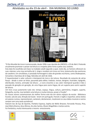 49
DeClara, nº 13 maio de 2018
Atividades no dia 23 de abril - DIA MUNDIAL DO LIVRO
“O Dia Mundial do Livro é comemorado, desde 1996 e por decisão da UNESCO, a 23 de Abril. Pretende
anualmente promover o prazer da leitura e o respeito pelos livros e pelos seus autores.
Esta data foi escolhida com base na tradição catalã segundo a qual, neste dia, os homens oferecem às
suas «damas» uma rosa vermelha de S. Jorge e recebem em troca um livro, testemunho das aventuras
do cavaleiro. Em simultâneo, é prestada homenagem à obra de grandes escritores, como Shakespeare,
Cervantes e Garcilaso de la Vega, falecidos em abril de 1616.
É inquestionável o valor cultural e intemporal do Livro e da Leitura. Resultado do conjunto de várias
forças - desde o autor ao leitor, passando pelo editor, tradutor, revisor, designer, ilustrador, tipógrafo,
distribuidor, livreiro, animador da leitura -, o Livro encontra o seu valor intemporal quando é lido e
passado de geração em geração, de uma língua para outra língua, de um suporte para outro suporte
de leitura.
Um livro cruza justamente tudo isto: tempo, espaço, língua, cultura, património, imagem, suporte,
fotografia, escrita, mas também uma leitura e muitas leituras, prazer e fruição”.
Os nossos alunos comemoraram da melhor forma este dia em vários espaços da escola - Biblioteca
Escolar, sala de aula, Direção da Escola - leram em português, francês e inglês e espanhol, vários textos
em poesia e prosa, representaram, cantaram, declamaram, mostraram os seus dotes musicais e outros
sempre com uma vasta assistência!
Falaram-nos de Eça de Queirós, Florbela Espanca, Sophia de Mello Breyner, Fernando Pessoa, Pina,
José Mário Branco, Zeca Afonso, Ary dos Santos, Álvaro Magalhães e tantos outros.
Foi fantástico, muito interessante e mesmo emocionante.
 
