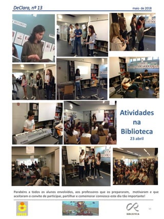 50
DeClara, nº 13 maio de 2018
Parabéns a todos os alunos envolvidos, aos professores que os prepararam, motivaram e que
aceitaram o convite de participar, partilhar e comemorar connosco este dia tão importante!
Atividades
na
Biblioteca
23 abril
 