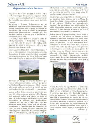 52
DeClara, nº 13 maio de 2018
Viagem de estudo a Bruxelas
No passado dia 27 abril de 2018, as turmas 11ºE e
11ºF partiram para Bruxelas numa viagem de estudo
com uma componente educativa e de esclarecimento
dos conteúdos lecionados em aula acerca da União
Europeia.
Ao chegar a Bruxelas, deslocamo-nos até ao
MEININGER Hotel, que nos acolheu durante os 5 dias
em que estivemos na Bélgica. Depois de conhecer as
instalações e de pousar as malas, as professoras
responsáveis permitiram-nos conhecer por nós
mesmos o centro da cidade, que se encontrava a
poucos minutos do hotel.
Já de noite, e depois de termos jantado no centro da
cidade, encontramo-nos de novo no hotel e seguiu-
se um momento de convívio entre todos, onde
jogamos às cartas e conversamos sobre o que
tínhamos visto durante a tarde.
No dia seguinte, 28 de abril, percorremos cerca de 7
km a pé até um dos mais emblemáticos monumentos
da cidade de Bruxelas, o Atomium. Esta construção
monumental representa um átomo de ferro e a sua
construção deveu-se às comemorações da Expo 58.
Depois de um diálogo em conjunto, decidimos que
iríamos todos subir ao topo de Atomium que possui
um local de visão panorâmica sobre a cidade e outras
salas onde pudemos conhecer a história da sua
construção, entre outras informações e curiosidades.
Mesmo ao lado deste monumento que remete aos
anos 50, existe um parque atrativo, a Mini Europa,
onde podemos realizar uma viagem por todos os
países da União Europeia, ficando a conhecer os seus
monumentos e edifícios mais emblemáticos.
Passamos pelo Big Ben e pela Torre Eiffel em
miniatura, entre outros, sendo que, de Portugal,
encontramos a representação do Oceanário de
Lisboa, da Torre de Belém, da Ribeira portuense, das
arribas algarvias e do Castelo de Guimarães. Chegado
o final da tarde de sábado, voltamos para o centro da
cidade, onde pudemos jantar e fazer compras nesta
zona mais comercial. Já de noite, seguiu-se de novo
um momento de convívio entre todos antes de
recolhermos aos respetivos quartos.
No domingo, após um período de indecisão sobre o
que devíamos visitar, optamos por ir ao Museu da
Banda Desenhada - tivemos, assim, a oportunidade
de ver inúmeras “histórias aos quadradinhos”,
“estátuas” das personagens mais emblemáticas da
banda desenhada e pequenos vídeos de desenhos
animados; ficamos também a conhecer um pouco
mais acerca da história desta forma de arte.
À tarde, depois de almoçarmos no centro, fomos à
Cathédrale des Sts Michel et Gudule – uma
imponente catedral de estilo gótico – e vimos ainda
as estátuas Manneken Pis e Jeanneke Pis, que,
apesar de pequenas, são dos monumentos mais
conhecidos da cidade. Para além disso, no nosso
passeio pelo centro da cidade, passamos por uma
lindíssima galeria comercial e por outros pontos de
comércio (onde não faltavam lojas para comprar os
saborosos chocolates belgas ou pequenas
recordações da cidade). Naturalmente, também
fomos à bonita Grand-Place. Após este longo passeio,
voltamos ao hotel, para retomarmos forças para o
dia seguinte.
Às oito da manhã de segunda feira, já estávamos
acordados, prontos para caminharmos até à parte da
cidade em que se localizam as instituições europeias.
A primeira a que fomos foi a Comissão Europeia:
entramos, passamos os rigorosos controlos de
segurança e aguardamos um pouco até sermos
encaminhados para uma sala onde nos esperava um
funcionário português da Comissão. Durante cerca
de uma hora, foi-nos explicado o funcionamento da
instituição e abordamos questões atuais ligadas à
União Europeia, como a migração de refugiados e o
Brexit. (CONTINUA...)
 