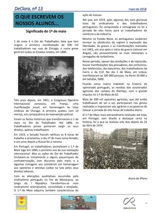 56
O QUE ESCREVEM OS
NOSSOS ALUNOS...
DeClara, nº 13 maio de 2018
Significado do 1º de maio
1 de maio é o Dia do Trabalhador, data que tem
origem a primeira manifestação de 500 mil
trabalhadores nas ruas de Chicago, e numa greve
geral em todos os Estados Unidos, em 1886.
Três anos depois, em 1891, o Congresso Operário
Internacional convocou, em França, uma
manifestação anual, em homenagem às lutas
sindicais de Chicago. A primeira acabou com 10
mortos, em consequência da intervenção policial.
Foram os factos históricos que transformaram o 1 de
maio no Dia do Trabalhador. Até 1886, os
trabalhadores jamais pensaram exigir os seus
direitos, apenas trabalhavam.
Em 1919, o Senado francês ratificou as 8 horas de
trabalho e proclamou o dia 1º de maio como feriado,
e uns anos depois a Rússia fez o mesmo.
Em Portugal, os trabalhadores assinalaram o 1.º de
Maio logo em 1890, o primeiro ano da sua realização
internacional. Mas as ações do Dia do Trabalhador
limitavam-se inicialmente a alguns piqueniques de
confraternização, com discursos pelo meio, e a
algumas romagens aos cemitérios em homenagem
aos operários e ativistas caídos na luta pelos seus
direitos laborais.
Com as alterações qualitativas assumidas pelo
sindicalismo português no fim da Monarquia, ao
longo da I República transformou-se num
sindicalismo reivindicativo, consolidado e ampliado.
O 1.º de Maio adquiriu também características de
ação de massas.
Até que, em 1919, após algumas das mais gloriosas
lutas do sindicalismo e dos trabalhadores
portugueses, foi conquistada e consagrada na lei a
jornada de oito horas para os trabalhadores do
comércio e da indústria.
Mesmo no Estado Novo, os portugueses souberam
tornear os obstáculos do regime à expressão das
liberdades. As greves e as manifestações realizadas
em 1962, um ano após o início da guerra colonial em
Angola, são provavelmente as mais relevantes e
carregadas de simbolismo.
Nesse período, apesar das proibições e da repressão,
houve manifestações dos pescadores, dos corticeiros,
dos telefonistas, dos bancários, dos trabalhadores da
Carris e da CUF. No dia 1 de Maio, em Lisboa,
manifestaram-se 100 000 pessoas, no Porto 20 000 e
em Setúbal, 5000.
Ficarão como marco indelével na história do
operariado português, as revoltas dos assalariados
agrícolas dos campos do Alentejo, com o grande
impulso no 1.º de Maio de 62.
Mais de 200 mil operários agrícolas, que até então
trabalhavam de sol a sol, participaram nas greves
realizadas e impuseram aos agrários e ao governo de
Salazar a jornada de oito horas de trabalho diário.
O 1.º de Maio mais extraordinário realizado até hoje,
em Portugal, com direito a destaque certo na
história, foi o que se realizou oito dias depois do 25
de Abril de 1974.
Aluno do 9ºano
 