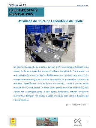 57
O QUE ESCREVEM OS
NOSSOS ALUNOS...
DeClara, nº 13 maio de 2018
Atividade de Física no Laboratório da Escola
No dia 2 de Março, dia da escola, a turma F do 5º ano visitou o laboratório da
escola, de forma a aprender um pouco sobre a disciplina de Física através da
realização de algumas experiências. Dividimo-nos em 2 grupos; cada grupo tinha
uma pessoa que nos ajudava a realizar as experiências e a perceber o porquê do
resultado. Aprendemos como se forma um tornado, como é que os aviões
mantêm no ar, entre outros. A nossa turma gostou muito da experiência, pois
ajudou-nos a perceber como é que alguns fenómenos naturais funcionam
realmente, e também nos ajudou a saber um pouco mais sobre a disciplina de
Física e Química.
Leonor Gomes, 5ºF, número 15
 