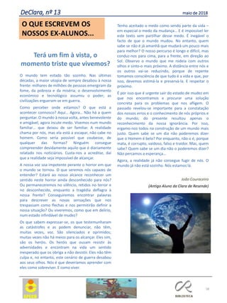 Terá um fim à vista, o
momento triste que vivemos?
O mundo tem estado tão sozinho. Nas últimas
décadas, a maior utopia de sempre desabou à nossa
frente: milhares de milhões de pessoas emergiram da
fome, da pobreza e da miséria; o desenvolvimento
económico e tecnológico assumiu o poder; as
civilizações ergueram-se em guerra.
Como perceber onde estamos? O que está a
acontecer connosco? Aqui… Agora… Não há a quem
perguntar. O mundo à nossa volta, antes benevolente
e amigável, agora incute medo. Vivemos num mundo
familiar… que deixou de ser familiar. A realidade
chama por nós, mas ela está a escapar, não cabe no
homem. Como seria possível que coubesse, de
qualquer das formas? Ninguém consegue
compreender devidamente aquilo que é diariamente
relatado nos noticiários. Custa-nos a acreditar, daí
que a realidade seja impossível de alcançar.
A nossa voz soa impotente perante o horror em que
o mundo se tornou. O que seremos nós capazes de
entender? Estará ao nosso alcance reconhecer um
sentido neste horror ainda desconhecido para nós?
Ou permaneceremos no silêncio, retidos no terror e
no desconhecido, enquanto a tragédia deflagra à
nossa frente? Conseguiremos encontrar palavras
para descrever as novas sensações que nos
trespassam como flechas e nos permitirão definir a
nossa situação? Ou viveremos, como que em delírio,
num estado infindável de mudez?
Os que sabem expressar-se, os que testemunharam
as catástrofes e as podem denunciar, não têm,
muitas vezes, voz. São silenciados e oprimidos;
muitas vezes não há meios para os alcançar. Eles sim,
são os heróis. Os heróis que ousam resistir às
adversidades e encontram na vida um sentido
inesperado que os obriga a não desistir. Eles não têm
culpa e, no entanto, este cenário de guerra desabou
aos seus olhos. Nós é que deveríamos aprender com
eles como sobreviver. E como viver.
Tenho aceitado o medo como sendo parte da vida –
em especial o medo da mudança… E é impossível ler
este texto sem partilhar desse medo. É inegável o
facto de que o mundo mudou. No entanto, quem
sabe se não é já amanhã que mudará um pouco mais
para melhor? O nosso percurso é longo e difícil, mas
conduz-nos para cima, para a frente, em direção ao
Sol. Observo o mundo que me rodeia com outros
olhos e sinto-o mais próximo. A distância entre nós e
os outros vai-se reduzindo, porque de repente
tomamos consciência de que tudo é a vida e que, por
isso, devemos estimá-la e preservá-la. E respeitar o
próximo.
É por isso que é urgente sair do estado de mudez em
que nos encontramos e procurar uma solução
concreta para os problemas que nos afligem. O
passado revelou-se importante para a constatação
dos nossos erros e o conhecimento de nós próprios e
do mundo; do presente resultou apenas o
reconhecimento da nossa ignorância. Por isso,
ergamo-nos todos na construção de um mundo mais
justo. Quem sabe se um dia não poderemos dizer
que o Homem é belo? Por enquanto, não o é, porque
mata, é corrupto, vaidoso, falso e traidor. Mas, quem
sabe? Quem sabe se um dia não o poderemos dizer?
Não percamos a esperança…
Agora, a realidade já não consegue fugir de nós. O
mundo já não está sozinho. Nós estamos lá.
João Couraceiro
(Antigo Aluno da Clara de Resende)
58
O QUE ESCREVEM OS
NOSSOS EX-ALUNOS...
DeClara, nº 13 maio de 2018
 