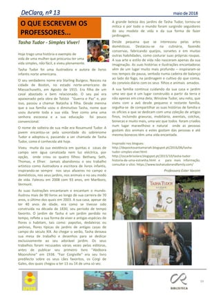 Tasha Tudor - Simples Viver!
Hoje trago uma história e exemplo de
vida de uma mulher que procurou ter uma
vida simples, não fácil, e viveu plenamente.
Tasha Tudor foi uma ilustradora e autora de livros
infantis norte americana.
O seu verdadeiro nome era Starling Burgess. Nasceu na
cidade de Boston, no estado norte-americano de
Massachusetts, em Agosto de 1915. Era filha de um
casal abastado e bem relacionado. O seu pai era
apaixonado pela obra de Tolstoi "Guerra e Paz" e, por
isso, passou a chamar Natasha à filha. Desde menina
que a sua família usou o diminutivo Tasha, nome que
usou durante toda a sua vida. Teve como ama uma
senhora escocesa e a sua educação foi pouco
convencional.
O nome de solteira de sua mãe era Rosamund Tudor. A
jovem encantou-se pela sonoridade do sobrenome
Tudor e adoptou-o, passando a ser chamada de Tasha
Tudor, como é conhecida até hoje.
Viveu muita da sua existência em quintas e casas de
campo sem água canalizada nem luz eléctrica, por
opção, onde criou os quatro filhos: Bethany, Seth,
Thomas, e Efner. Jamais abandonou o seu trabalho
artístico como ilustradora e escritora de livros infantis,
inspirando-se sempre nos seus afazeres no campo e
domésticos, nos seus jardins, nos animais e no seu modo
de vida. Faleceu em 2008 com 93 anos, em Marlboro,
Vermont.
As suas ilustrações encantaram e encantam o mundo.
Ilustrou mais de 90 livros ao longo de sua carreira de 70
anos, o último dos quais em 2003. A sua casa, apesar de
ter 40 anos de idade, era como se tivesse sido
construída na década de 1830, seu período de tempo
favorito. O jardim de Tasha é um jardim perdido no
tempo, reflete a sua forma de viver e antigas espécies de
flores o habitam, tais como: papoilas, dedaleiras ou
peónias, flores típicas de jardins de antigas casas de
campo do século XIX. Ao chegar o verão, Tasha deixava
sua mesa de trabalho e desenhos para se dedicar
exclusivamente ao seu adorável jardim. Os seus
trabalhos foram recusados várias vezes pelas editoras,
antes de publicar seu primeiro livro "Abóbora
Moonshine" em 1938. "Fair Corgiville" era seu livro
predilecto sobre os seus cães favoritos, os Corgi de
Gales, dos quais chegou a ter 13 ou 14 de uma só vez.
A grande beleza dos jardins de Tasha Tudor, tornou-se
mítica e por todo o mundo foram surgindo seguidores
do seu modelo de vida e da sua forma de fazer
jardinagem.
Desde pequena que se interessou pelas artes
domésticas. Destacou-se na culinária, fazendo
conservas, fabricando queijos, sorvetes e em muitas
outras habilidades, como costurar suas próprias roupas.
A sua arte e estilo de vida não nasceram apenas da sua
imaginação. As suas histórias e ilustrações encantadoras
vêm de um lugar muito mais profundo – inspiraram-se
nos tempos de pausa, sentada numa cadeira de balanço
ao lado do fogo, na jardinagem e cultivo do que comia,
do convívio diário com os seus filhos e animais amados.
A sua família continua cuidando da sua casa e jardim
uma vez que é um lugar construído a partir da terra e
não apenas em cima dela; Winslow Tudor, seu neto, que
viveu com a avó desde pequeno e restante família,
orgulha-se de compartilhar as suas histórias de família e
os ofícios a que se dedicam com uma coleção de artigos
finos, incluindo gravuras, mobiliário, aventais, colchas,
bonecas e muito mais, uma vez que todos foram criados
num lugar maravilhoso e natural onde as pessoas
gostam dos animais e estes gostam das pessoas e até
mesmo bonecos têm uma vida encantada.
Inspirado nos blogues:
http://depositosantamariah.blogspot.pt/2016/06/tasha-
tudor-simples-viver.html
http://oscarbrisolara.blogspot.pt/2015/10/tasha-tudor-
historia-de-uma-estranha.html e para mais informação,
consultar o sítio: https://www.tashatudorandfamily.com/
Professora Ester Varzim
59
O QUE ESCREVEM OS
PROFESSORES...
DeClara, nº 13 maio de 2018
 