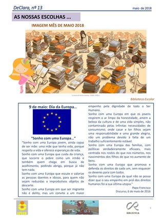 6
AS NOSSAS ESCOLHAS ...
DeClara, nº 13 maio de 2018
9 de maio: Dia da Europa…
“Sonho com uma Europa…”
“Sonho com uma Europa jovem, ainda capaz
de ser mãe: uma mãe que tenha vida, porque
respeita a vida e oferece esperanças de vida.
Sonho com uma Europa que cuida da criança,
que socorre o pobre como um irmão e
também quem chega em busca de
acolhimento, pedindo abrigo, porque já não
tem nada.
Sonho com uma Europa que escute e valorize
as pessoas doentes e idosas, para quem não
sejam reduzidas a improdutivos objetos de
descarte.
Sonho com uma Europa em que ser migrante
não é delito, mas um convite a um maior
empenho pela dignidade de todo o Ser
Humano.
Sonho com uma Europa em que os jovens
respirem o ar limpo da honestidade, amem a
beleza da cultura e de uma vida simples, não
contaminada pelas infinitas necessidades de
consumismo; onde casar e ter filhos sejam
uma responsabilidade e uma grande alegria,
não um problema devido à falta de um
trabalho suficientemente estável.
Sonho com uma Europa das famílias, com
políticas verdadeiramente eficazes, mais
centrada nos rostos do que nos números, nos
nascimentos dos filhos do que no aumento de
bens.
Sonho com uma Europa que promova e
defenda os direitos de cada um, sem esquecer
os deveres para com todos.
Sonho com uma Europa da qual não se possa
dizer que o seu empenho em prol dos direitos
humanos foi a sua última utopia.”
Papa Francisco
Discurso, 6 de maio de 2016
IMAGEM MÊS DE MAIO 2018
Biblioteca Escolar
 