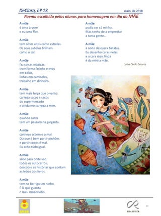 60
DeClara, nº 13 maio de 2018
A mãe
é uma árvore
e eu uma flor.
A mãe
tem olhos altos como estrelas.
Os seus cabelos brilham
como o sol.
A mãe
faz coisas mágicas:
transforma farinha e ovos
em bolos,
linhas em camisolas,
trabalho em dinheiro.
A mãe
tem mais força que o vento:
carrega sacos e sacos
do supermercado
e ainda me carrega a mim.
A mãe
quando canta
tem um pássaro na garganta.
A mãe
conhece o bem e o mal.
Diz que é bem partir pinhões
e partir copos é mal.
Eu acho tudo igual.
A mãe
sabe para onde vão
todos os autocarros,
descobre as histórias que contam
as letras dos livros.
A mãe
tem na barriga um ninho.
É lá que guarda
o meu irmãozinho.
A mãe
podia ser só minha.
Mas tenho de a emprestar
a tanta gente…
A mãe
à noite descasca batatas.
Eu desenho caras nelas
e a cara mais linda
é da minha mãe.
Luísa Ducla Soares
Poema escolhido pelos alunos para homenagem em dia da MÃE
 