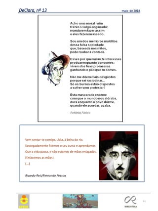 61
DeClara, nº 13 maio de 2018
Vem sentar-te comigo, Lídia, à beira do rio.
Sossegadamente fitemos o seu curso e aprendamos
Que a vida passa, e não estamos de mãos enlaçadas.
(Enlacemos as mãos).
(...)
Ricardo Reis/Fernando Pessoa
 