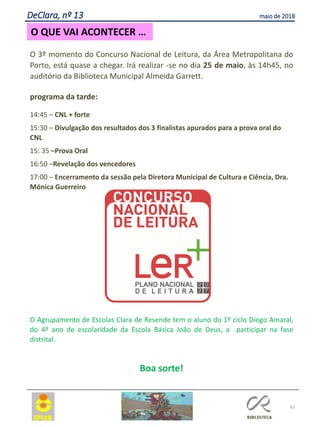 62
O QUE VAI ACONTECER …
DeClara, nº 13 maio de 2018
O 3º momento do Concurso Nacional de Leitura, da Área Metropolitana do
Porto, está quase a chegar. Irá realizar -se no dia 25 de maio, às 14h45, no
auditório da Biblioteca Municipal Almeida Garrett.
programa da tarde:
14:45 – CNL + forte
15:30 – Divulgação dos resultados dos 3 finalistas apurados para a prova oral do
CNL
15: 35 –Prova Oral
16:50 –Revelação dos vencedores
17:00 – Encerramento da sessão pela Diretora Municipal de Cultura e Ciência, Dra.
Mónica Guerreiro
O Agrupamento de Escolas Clara de Resende tem o aluno do 1º ciclo Diogo Amaral,
do 4º ano de escolaridade da Escola Básica João de Deus, a participar na fase
distrital.
Boa sorte!
 