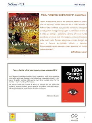 8
DeClara, nº 13 maio de 2018
.
3º Ciclo: “Viagem ao centro da Terra”, de Júlio Verne
Depois de descobrir e decifrar um misterioso manuscrito rúnico,
onde um alquimista islandês afirma ter ido ao centro da Terra, o
Professor Otto Lidenbrock, o seu sobrinho Axel e Hans, um caçador
islandês, partem numa grandiosa viagem às profundezas da Terra. E
é então que começa a verdadeira aventura. Um novo mundo
aguarda-os, um mundo onde o tempo parou…onde os dinossauros
ainda andam pelas florestas, gigantescos animais dominam os
mares e homens pré-históricos habitam as cavernas.
Mas conseguirá o grupo regressar a casa e abandonar um mundo
repleto de perigos?
Biblioteca Escolar
Sugestão de leitura autónoma para o secundário
«Mil Novecentos e Oitenta e Quatro» é uma sátira, onde aliás se deteta
inspiração swifteana. De aparência naturalista, trata das realidades e do
terror do poder político, não apenas num determinado país, mas no
mundo — num mundo uniformizado.
Foi escrito como um ataque a todos os fatores que na sociedade
moderna podem conduzir a uma vida de privação e embrutecimento,
não pretendendo ser a «profecia» de coisa nenhuma.
Biblioteca Escolar
 