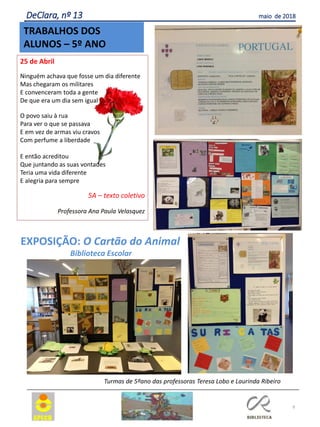 25 de Abril
Ninguém achava que fosse um dia diferente
Mas chegaram os militares
E convenceram toda a gente
De que era um dia sem igual
O povo saiu à rua
Para ver o que se passava
E em vez de armas viu cravos
Com perfume a liberdade
E então acreditou
Que juntando as suas vontades
Teria uma vida diferente
E alegria para sempre
5A – texto coletivo
Professora Ana Paula Velasquez
9
TRABALHOS DOS
ALUNOS – 5º ANO
DeClara, nº 13 maio de 2018
EXPOSIÇÃO: O Cartão do Animal
Biblioteca Escolar
Turmas de 5ºano das professoras Teresa Lobo e Laurinda Ribeiro
 
